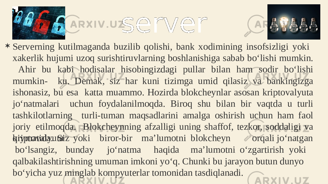  Serverning kutilmaganda buzilib qolishi, bank xodimining insofsizligi yoki xakerlik hujumi uzoq surishtiruvlarning boshlanishiga sabab bo‘lishi mumkin. Ahir bu kabi hodisalar hisobingizdagi pullar bilan ham sodir bo‘lishi mumkin- ku. Demak, siz har kuni tizimga umid qilasiz va bankingizga ishonasiz, bu esa katta muammo. Hozirda blokcheynlar asosan kriptovalyuta jo‘natmalari uchun foydalanilmoqda. Biroq shu bilan bir vaqtda u turli tashkilotlarning turli-tuman maqsadlarini amalga oshirish uchun ham faol joriy etilmoqda. Blokcheynning afzalligi uning shaffof, tezkor, soddaligi va qiymatida. Siz k r i p t o v a l yuta bo‘lsangiz, yoki b u n d ay b i r o r -b i r m a’lum o tni b l o k cheyn orqali j o ‘ n a t g an j o ‘ n at m a haq i da m a ’ l u motni o ‘ z gart i rish yoki qalbakilashtirishning umuman imkoni yo‘q. Chunki bu jarayon butun dunyo bo‘yicha yuz minglab kompyuterlar tomonidan tasdiqlanadi. server 