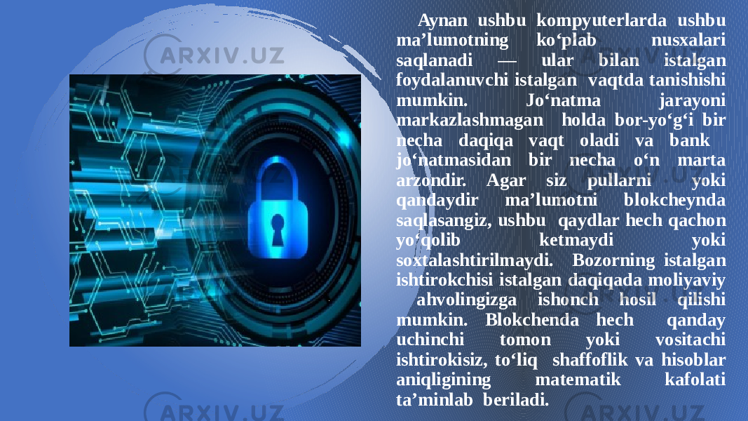 Aynan ushbu kompyuterlarda ushbu ma’lumotning ko‘plab nusxalari saqlanadi — ular bilan istalgan foydalanuvchi istalgan vaqtda tanishishi mumkin. Jo‘natma jarayoni markazlashmagan holda bor-yo‘g‘i bir necha daqiqa vaqt oladi va bank jo‘natmasidan bir necha o‘n marta arzondir. Agar siz pullarni yoki qandaydir ma’lumotni blokcheynda saqlasangiz, ushbu qaydlar hech qachon yo‘qolib ketmaydi yoki soxtalashtirilmaydi. Bozorning istalgan ishtirokchisi istalgan daqiqada moliyaviy ahvolingizga ishonch hosil qilishi mumkin. Blokchenda hech qanday uchinchi tomon yoki vositachi ishtirokisiz, to‘liq shaffoflik va hisoblar aniqligining matematik kafolati ta’minlab beriladi. 