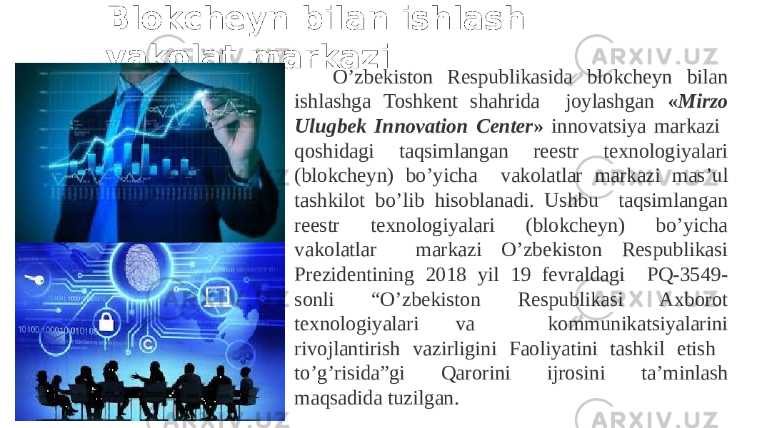 O’zbekiston Respublikasida blokcheyn bilan ishlashga Toshkent shahrida joylashgan « Mirzo Ulugbek Innovation Center » innovatsiya markazi qoshidagi taqsimlangan reestr texnologiyalari (blokcheyn) bo’yicha vakolatlar markazi mas’ul tashkilot bo’lib hisoblanadi. Ushbu taqsimlangan reestr texnologiyalari (blokcheyn) bo’yicha vakolatlar markazi O’zbekiston Respublikasi Prezidentining 2018 yil 19 fevraldagi PQ-3549- sonli “O’zbekiston Respublikasi Axborot texnologiyalari va kommunikatsiyalarini rivojlantirish vazirligini Faoliyatini tashkil etish to’g’risida”gi Qarorini ijrosini ta’minlash maqsadida tuzilgan. Blokcheyn bilan ishlash vakolat markazi 