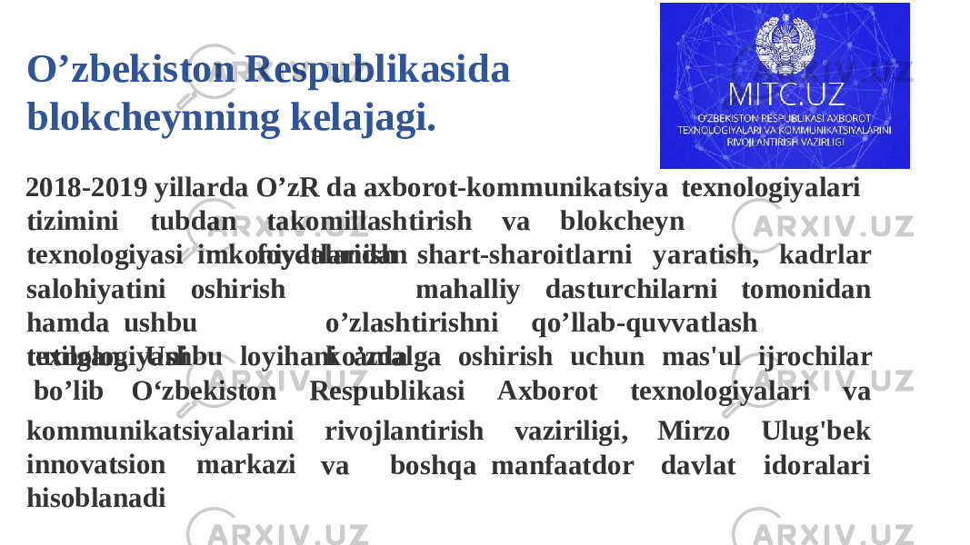 2018-2019 yillarda O’zR da axborot-kommunikatsiya texnologiyalari t i z imi n i t u b d an t a k omi l l a s h tiri s h v a bl o k c heyn tex n o l ogiy a si imkoniyatlaridan f o y d alanish sh a rt-sh a r oi t l arni y a ratish, kadrlar ma h a l l iy d a s t u r chil a rni t o mo n id a ns a l o hiyatini o s hirish h a m d a ushbu texnologiyani o ’ z l a s h tiri s hn i q o ’l l a b -q u v v a t l a s h k o ’ z datu t il g a n . Ushbu lo y ih a ni a m al g a oshirish uchun mas&#39; u l ij r ochilar b o ’l i b O ‘ z b e kist o n R esp u bl i k a s i Ax b o r ot tex n o l o g iyalari va kommunikatsiyalarini rivojlantirish vaziriligi, Mirzo Ulu g &#39;b e k innovatsion markazi hisoblanadi va boshqa manfaatdor davlat id o rala r iO’zbekiston Respublikasi da blokcheynning kelajagi. 