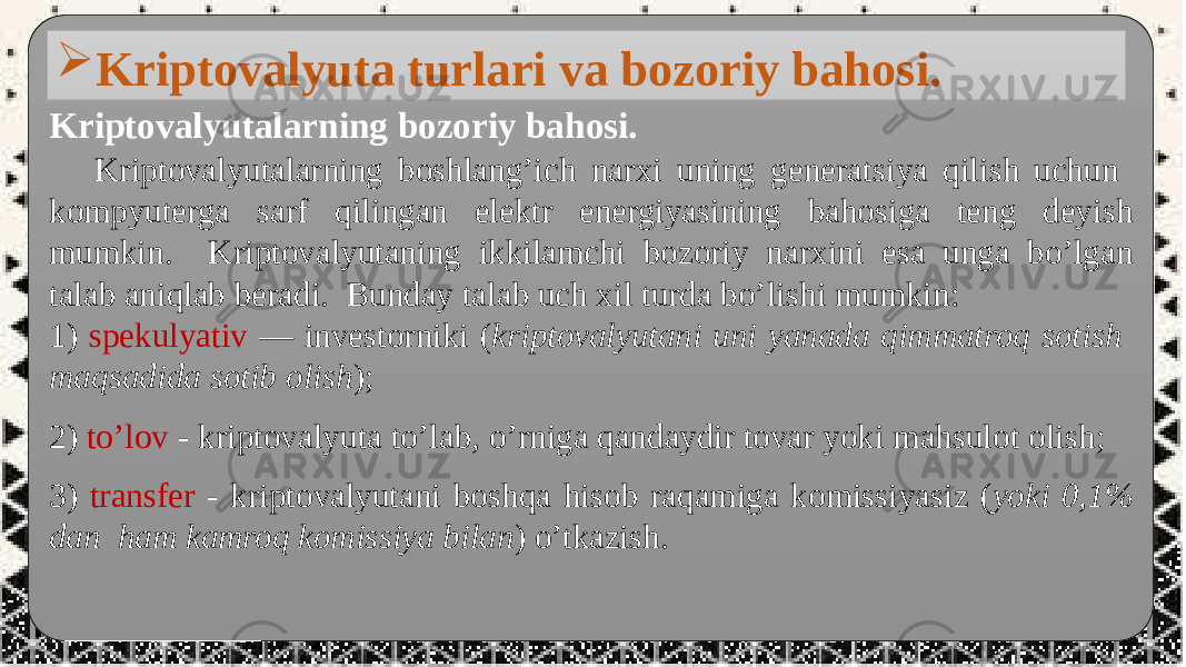  Kriptovalyutalarning bozoriy bahosi. Kriptovalyutalarning boshlang’ich narxi uning generatsiya qilish uchun kompyuterga sarf qilingan elektr energiyasining bahosiga teng deyish mumkin. Kriptovalyutaning ikkilamchi bozoriy narxini esa unga bo’lgan talab aniqlab beradi. Bunday talab uch xil turda bo’lishi mumkin: 1) spekulyativ — investorniki ( kriptovalyutani uni yanada qimmatroq sotish maqsadida sotib olish ); 2) to’lov - kriptovalyuta to’lab, o’rniga qandaydir tovar yoki mahsulot olish; 3) transfer - kriptovalyutani boshqa hisob raqamiga komissiyasiz ( yoki 0,1% dan ham kamroq komissiya bilan ) o’tkazish. Kriptovalyuta turlari va bozoriy bahosi. 