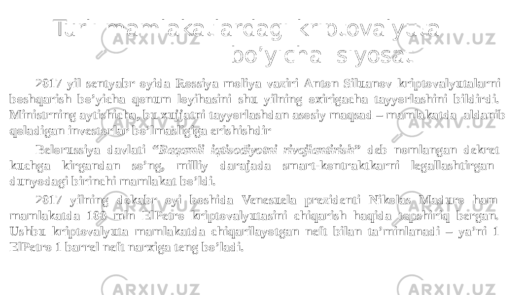 2017 yil sentyabr oyida Rossiya moliya vaziri Anton Siluanov kriptovalyutalarni boshqarish bo’yicha qonum loyihasini shu yilning oxirigacha tayyorlashini bildirdi. Ministrning aytishicha, bu xujjatni tayyorlashdan asosiy maqsad – mamlakatda aldanib qoladigan investorlar bo’lmasligiga erishishdir Belorussiya davlati “ Raqamli iqtisodiyotni rivojlantirish ” deb nomlangan dekret kuchga kirgandan so’ng, milliy darajada smart-kontraktkarni legallashtirgan dunyodagi birinchi mamlakat bo’ldi. 2017 yilning dekabr oyi boshida Venesuela prezidenti Nikolas Maduro ham mamlakatda 100 mln ElPetro kriptovalyutasini chiqarish haqida topshiriq bergan. Ushbu kriptovalyuta mamlakatda chiqarilayotgan neft bilan ta’minlanadi – ya’ni 1 ElPetro 1 barrel neft narxiga teng bo’ladi. Turli mamlakatlardagi kriptovalyuta bo’yicha siyosat 