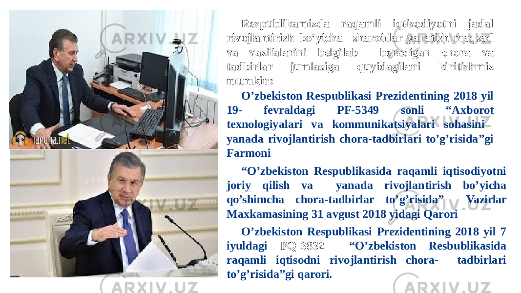 Respublikamizda raqamli iqtisodiyotni jadal rivojlantirish bo’yicha sharoitlar yaratish maqsad va vazifalarini belgilab beradigan chora va tadbirlar jumlasiga quyidagilani kiritishmiz mumkin: O’zbekiston Respublikasi Prezidentining 2018 yil 19- fevraldagi PF- 5349 sonli “Axborot texnologiyalari va kommunikatsiyalari sohasini yanada rivojlantirish chora-tadbirlari to’g’risida”gi Farmoni “ O’zbekiston Respublikasida raqamli iqtisodiyotni joriy qilish va yanada rivojlantirish bo’yicha qo’shimcha chora-tadbirlar to’g’risida” Vazirlar Maxkamasining 31 avgust 2018 yidagi Qarori O’zbekiston Respublikasi Prezidentining 2018 yil 7 iyuldagi PQ-3832 “O’zbekiston Resbublikasida raqamli iqtisodni rivojlantirish chora- tadbirlari to’g’risida”gi qarori. 