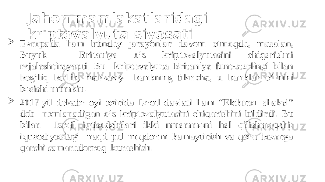  Evropada ham bunday jarayonlar davom etmoqda, masalan, Buyuk Britaniya o’z kriptovalyutasini chiqarishni rejalashtirayapti. Bu kriptovalyuta Britaniya funt-sterlingi bilan bog’liq bo’lib, markaziy bankning fikricha, u banklar o’rnini bosishi mumkin.  2017- yil dekabr oyi oxirida Izroil davlati ham “Elektron shakel” deb nomlanadigan o’z kriptovalyutasini chiqarishini bildirdi. Bu bilan Izroil iqtisodchilari ikki muammoni hal qilishmoqchi: iqtisodiyotdagi naqd pul miqdorini kamaytirish va qora bozorga qarshi samaradorroq kurashish. Jahon mamlakatlaridagi kriptovalyuta siyosati 