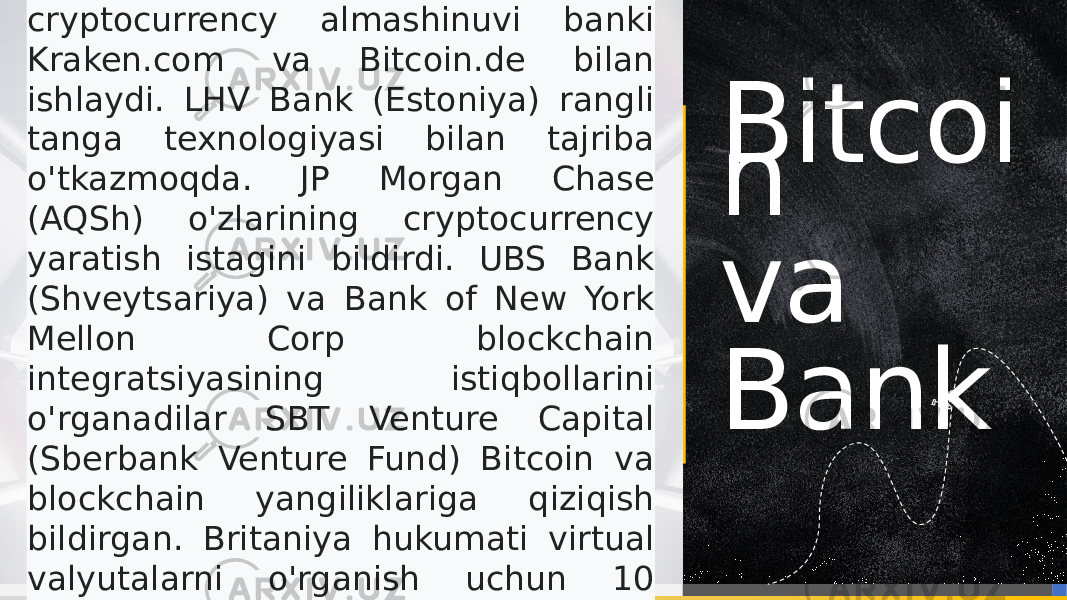 Bitcoi n va BankFidor Bank (Germaniya) - rasmiy cryptocurrency almashinuvi banki Kraken.com va Bitcoin.de bilan ishlaydi. LHV Bank (Estoniya) rangli tanga texnologiyasi bilan tajriba o&#39;tkazmoqda. JP Morgan Chase (AQSh) o&#39;zlarining cryptocurrency yaratish istagini bildirdi. UBS Bank (Shveytsariya) va Bank of New York Mellon Corp blockchain integratsiyasining istiqbollarini o&#39;rganadilar SBT Venture Capital (Sberbank Venture Fund) Bitcoin va blockchain yangiliklariga qiziqish bildirgan. Britaniya hukumati virtual valyutalarni o&#39;rganish uchun 10 million funt sterling ajratdi. 