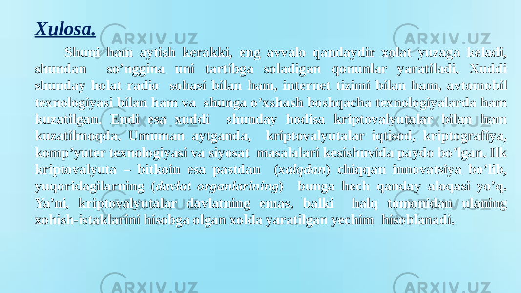 Shuni ham aytish kerakki, eng avvalo qandaydir xolat yuzaga keladi, shundan so’nggina uni tartibga soladigan qonunlar yaratiladi. Xuddi shunday holat radio sohasi bilan ham, internet tizimi bilan ham, avtomobil texnologiyasi bilan ham va shunga o’xshash boshqacha texnologiyalarda ham kuzatilgan. Endi esa xuddi shunday hodisa kriptovalyutalar bilan ham kuzatilmoqda. Umuman aytganda, kriptovalyutalar iqtisod, kriptografiya, komp’yuter texnologiyasi va siyosat masalalari kesishuvida paydo bo’lgan. Ilk kriptovalyuta – bitkoin esa pastdan ( xalqdan ) chiqqan innovatsiya bo’lib, yuqoridagilarning ( davlat organlarining ) bunga hech qanday aloqasi yo’q. Ya’ni, kriptovalyutalar davlatning emas, balki halq tomonidan ulaning xohish-istaklarini hisobga olgan xolda yaratilgan yechim hisoblanadi.Xulosa. 