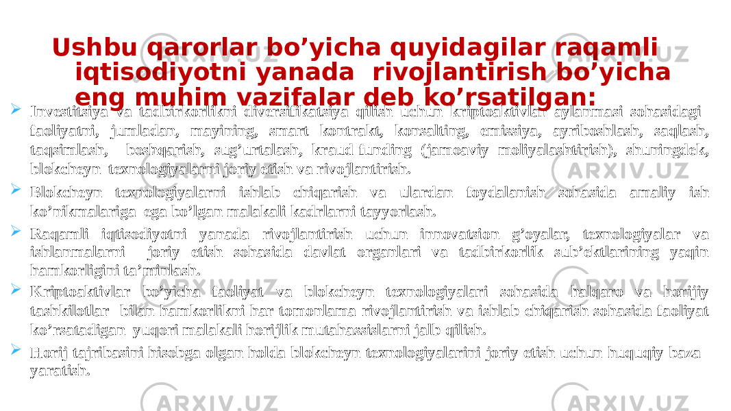  Investitsiya va tadbirkorlikni diversifikatsiya qilish uchun kriptoaktivlar aylanmasi sohasidagi faoliyatni, jumladan, mayining, smart kontrakt, konsalting, emissiya, ayriboshlash, saqlash, taqsimlash, boshqarish, sug’urtalash, kraud-funding (jamoaviy moliyalashtirish), shuningdek, blokcheyn texnologiyalarni joriy etish va rivojlantirish.  Blokcheyn texnologiyalarni ishlab chiqarish va ulardan foydalanish sohasida amaliy ish ko’nikmalariga ega bo’lgan malakali kadrlarni tayyorlash.  Raqamli iqtisodiyotni yanada rivojlantirish uchun innovatsion g’oyalar, texnologiyalar va ishlanmalarni joriy etish sohasida davlat organlari va tadbirkorlik sub’ektlarining yaqin hamkorligini ta’minlash.  Kriptoaktivlar bo’yicha faoliyat va blokcheyn texnologiyalari sohasida halqaro va horijiy tashkilotlar bilan hamkorlikni har tomonlama rivojlantirish va ishlab chiqarish sohasida faoliyat ko’rsatadigan yuqori malakali horijlik mutahassislarni jalb qilish.  Horij tajribasini hisobga olgan holda blokcheyn texnologiyalarini joriy etish uchun huquqiy baza yaratish. Ushbu qarorlar bo’yicha quyidagilar raqamli iqtisodiyotni yanada rivojlantirish bo’yicha eng muhim vazifalar deb ko’rsatilgan: 