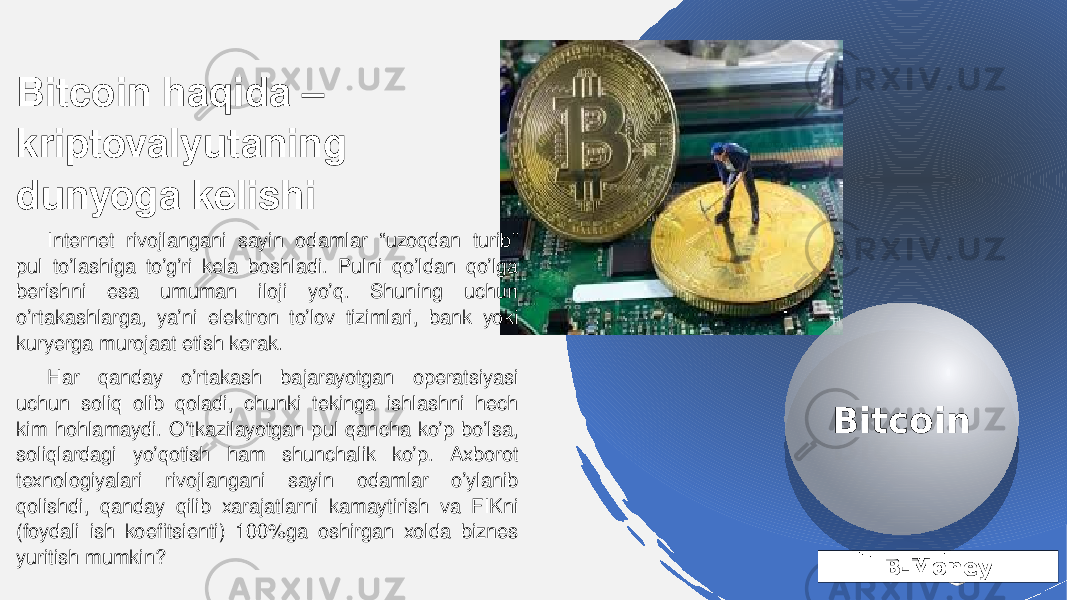 B-MoneyBitcoin haqida – kriptovalyutaning dunyoga kelishi Internet rivojlangani sayin odamlar “uzoqdan turib” pul to’lashiga to’g’ri kela boshladi. Pulni qo’ldan qo’lga berishni esa umuman iloji yo’q. Shuning uchun o’rtakashlarga, ya’ni elektron to’lov tizimlari, bank yoki kuryerga murojaat etish kerak. Har qanday o’rtakash bajarayotgan operatsiyasi uchun soliq olib qoladi, chunki tekinga ishlashni hech kim hohlamaydi. O’tkazilayotgan pul qancha ko’p bo’lsa, soliqlardagi yo’qotish ham shunchalik ko’p. Axborot texnologiyalari rivojlangani sayin odamlar o’ylanib qolishdi, qanday qilib xarajatlarni kamaytirish va FIKni (foydali ish koefitsienti) 100%ga oshirgan xolda biznes yuritish mumkin? Bitcoin22 