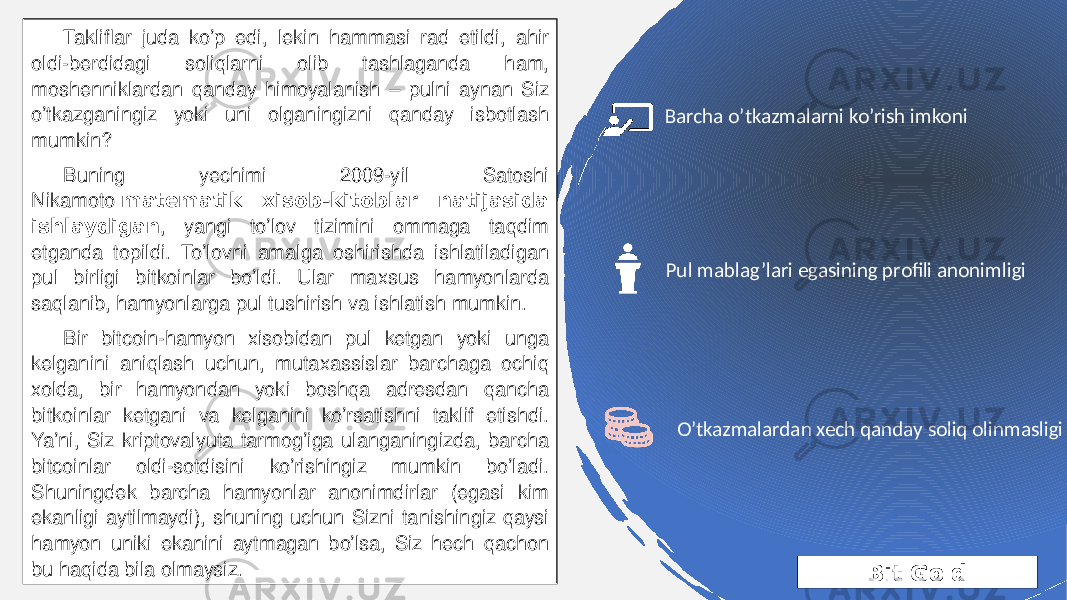 Bit GoldTakliflar juda ko’p edi, lekin hammasi rad etildi, ahir oldi-berdidagi soliqlarni olib tashlaganda ham, moshenniklardan qanday himoyalanish – pulni aynan Siz o’tkazganingiz yoki uni olganingizni qanday isbotlash mumkin? Buning yechimi 2009-yil Satoshi Nikamoto  matematik xisob-kitoblar natijasida ishlaydigan , yangi to’lov tizimini ommaga taqdim etganda topildi. To’lovni amalga oshirishda ishlatiladigan pul birligi bitkoinlar bo’ldi. Ular maxsus hamyonlarda saqlanib, hamyonlarga pul tushirish va ishlatish mumkin. Bir bitcoin-hamyon xisobidan pul ketgan yoki unga kelganini aniqlash uchun, mutaxassislar barchaga ochiq xolda, bir hamyondan yoki boshqa adresdan qancha bitkoinlar ketgani va kelganini ko’rsatishni taklif etishdi. Ya’ni, Siz kriptovalyuta tarmog’iga ulanganingizda, barcha bitcoinlar oldi-sotdisini ko’rishingiz mumkin bo’ladi. Shuningdek barcha hamyonlar anonimdirlar (egasi kim ekanligi aytilmaydi), shuning uchun Sizni tanishingiz qaysi hamyon uniki ekanini aytmagan bo’lsa, Siz hech qachon bu haqida bila olmaysiz. Pul mablag’lari egasining profili anonimligiBarcha o’tkazmalarni ko’rish imkoni O’tkazmalardan xech qanday soliq olinmasligi 