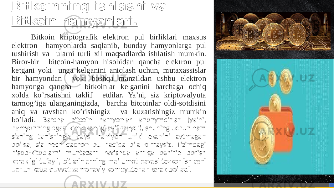 Bitkoin kriptografik elektron pul birliklari maxsus elektron hamyonlarda saqlanib, bunday hamyonlarga pul tushirish va ularni turli xil maqsadlarda ishlatish mumkin. Biror-bir bitcoin-hamyon hisobidan qancha elektron pul ketgani yoki unga kelganini aniqlash uchun, mutaxassislar bir hamyondan yoki boshqa manzildan ushbu elektron hamyonga qancha bitkoinlar kelganini barchaga ochiq xolda ko’rsatishni taklif etdilar. Ya’ni, siz kriptovalyuta tarmog’iga ulanganingizda, barcha bitcoinlar oldi-sotdisini aniq va ravshan ko’rishingiz va kuzatishingiz mumkin bo’ladi. Barcha bitcoin hamyonlar anonymdirlar (ya’ni, hamyonning egasi kim ekanligi aytilmaydi), shuning uchun ham sizning tanishingiz qaysi hamyon uniki ekanini aytmagan bo’lsa, siz hech qachon bu haqida bila olmaysiz. Tizimdagi hisob-kitoblarni muntazam ravishda amlga oshirib borish kerakligi tufayli, bitkoinlarning ma’lumot bazasi tezkor ishlashi uchun katta quvvat zamonaviy kompyuterlar kerak bo’ladi. Bitkoinning ishlashi va Bitkoin hamyonlari. 