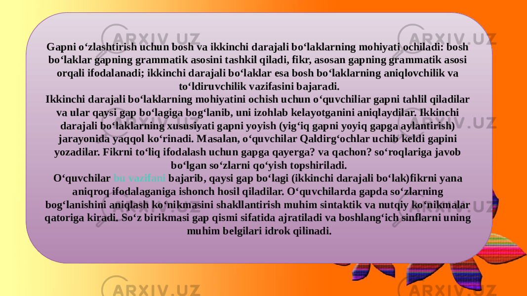 Gapni o‘zlashtirish uchun bosh va ikkinchi darajali bo‘laklarning mohiyati ochiladi: bosh bo‘laklar gapning grammatik asosini tashkil qiladi, fikr, asosan gapning grammatik asosi orqali ifodalanadi; ikkinchi darajali bo‘laklar esa bosh bo‘laklarning aniqlovchilik va to‘ldiruvchilik vazifasini bajaradi. Ikkinchi darajali bo‘laklarning mohiyatini ochish uchun o‘quvchiliar gapni tahlil qiladilar va ular qaysi gap bo‘lagiga bog‘lanib, uni izohlab kelayotganini aniqlaydilar. Ikkinchi darajali bo‘laklarning xususiyati gapni yoyish (yig‘iq gapni yoyiq gapga aylantirish) jarayonida yaqqol ko‘rinadi. Masalan, o‘quvchilar Qaldirg‘ochlar uchib keldi gapini yozadilar. Fikrni to‘liq ifodalash uchun gapga qayerga? va qachon? so‘roqlariga javob bo‘lgan so‘zlarni qo‘yish topshiriladi. O‘quvchilar  bu vazifani bajarib , qaysi gap bo‘lagi (ikkinchi darajali bo‘lak)fikrni yana aniqroq ifodalaganiga ishonch hosil qiladilar. O‘quvchilarda gapda so‘zlarning bog‘lanishini aniqlash ko‘nikmasini shakllantirish muhim sintaktik va nutqiy ko‘nikmalar qatoriga kiradi. So‘z birikmasi gap qismi sifatida ajratiladi va boshlang‘ich sinflarni uning muhim belgilari idrok qilinadi. 