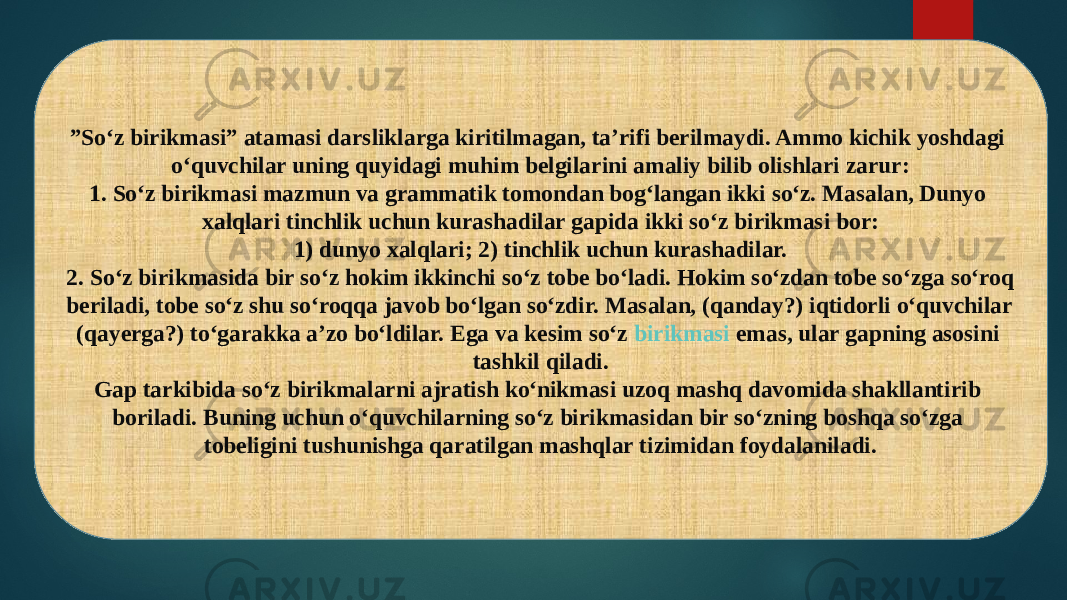 ” So‘z birikmasi” atamasi darsliklarga kiritilmagan, ta’rifi berilmaydi. Ammo kichik yoshdagi o‘quvchilar uning quyidagi muhim belgilarini amaliy bilib olishlari zarur: 1. So‘z birikmasi mazmun va grammatik tomondan bog‘langan ikki so‘z. Masalan, Dunyo xalqlari tinchlik uchun kurashadilar gapida ikki so‘z birikmasi bor: 1) dunyo xalqlari; 2) tinchlik uchun kurashadilar. 2. So‘z birikmasida bir so‘z hokim ikkinchi so‘z tobe bo‘ladi. Hokim so‘zdan tobe so‘zga so‘roq beriladi, tobe so‘z shu so‘roqqa javob bo‘lgan so‘zdir. Masalan, (qanday?) iqtidorli o‘quvchilar (qayerga?) to‘garakka a’zo bo‘ldilar. Ega va kesim so‘z  birikmasi emas , ular gapning asosini tashkil qiladi. Gap tarkibida so‘z birikmalarni ajratish ko‘nikmasi uzoq mashq davomida shakllantirib boriladi. Buning uchun o‘quvchilarning so‘z birikmasidan bir so‘zning boshqa so‘zga tobeligini tushunishga qaratilgan mashqlar tizimidan foydalaniladi. 