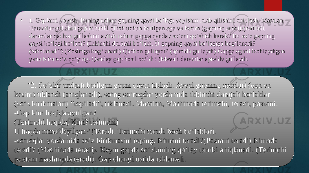 • 1. Gaplarni yoyish. Buning uchun gapning qaysi bo‘lagi yoyishni talab qilishini aniqlash. Masalan, Daraxtlar gullabdi gapini tahlil qilish uchun berilgan ega va kesim (gapning asosi)ajratiladi, daraxtlar qachon gullashini aytish uchun gapga qanday so‘zni qo‘shish kerak? Bu so‘z gapning qaysi bo‘lagi bo‘ladi? (Ikkinchi darajali bo‘lak). U gapning qaysi bo‘lagiga bog‘lanadi? (tobelanadi?) (Kesimga bog‘lanadi) Qachon gullaydi? (aprelda gullaydi) Gapga egani izohlaydigan yana bitta so‘z qo‘ying. Qanday gap hosil bo‘ldi? (Mevali daraxtlar apreldv gullaydi. • 2. So‘zlar aralash berilgan gapni qayta tiklash. Avval gapning asoslari (ega va kesim) tiklandi (aniqlanadi), so‘ng so‘roqdar yordamida ikkinchi darajali bo‘laklar (so‘z birikmalari) “topiladi”, tiklanadi. Masalan, Mashinada terimchi, teradi, paxtani. -Gap kim haqida aytilgan? (Terimchi haqida, Kim? terimchi) U haqda nima deyilgan? (Teradi. Terimchi teradi-bosh bo‘laklar). -so‘roqlar yordamida so‘z birikmasini toping. Nimani teradi?(Paxtani teradi) Nimada teradi? (Mashinada teradi). Keyin gapda so‘zlarning qo‘lay tartibi aniqlanadi. (Terimchi paxtani mashinada teradi). Gap ohangi ustida ishlanadi. 