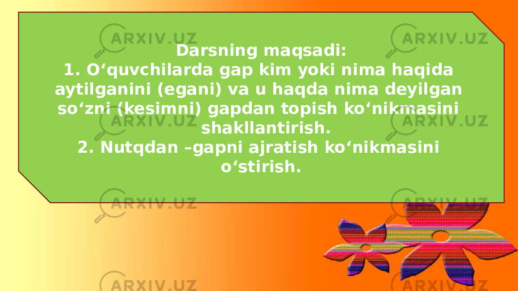 Darsning maqsadi: 1. O‘quvchilarda gap kim yoki nima haqida aytilganini (egani) va u haqda nima deyilgan so‘zni (kesimni) gapdan topish ko‘nikmasini shakllantirish. 2. Nutqdan –gapni ajratish ko‘nikmasini o‘stirish. 