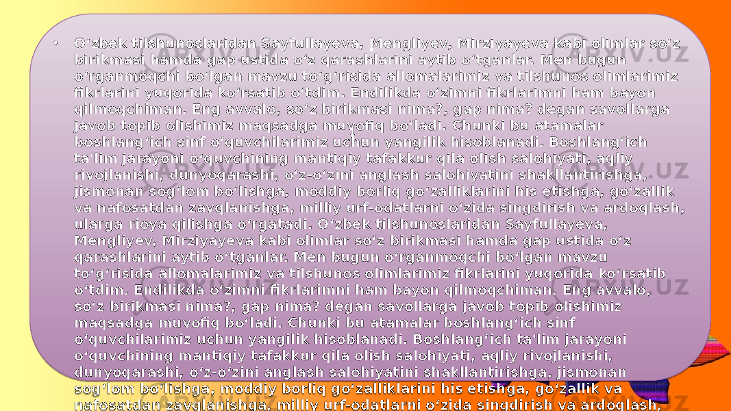 • O‘zbek tilshunoslaridan Sayfullayeva, Mengliyev, Mirziyayeva kabi olimlar so‘z birikmasi hamda gap ustida o‘z qarashlarini aytib o‘tganlar. Men bugun o‘rganmoqchi bo‘lgan mavzu to‘g‘risida allomalarimiz va tilshunos olimlarimiz fikrlarini yuqorida ko‘rsatib o‘tdim. Endilikda o‘zimni fikrlarimni ham bayon qilmoqchiman. Eng avvalo, so‘z birikmasi nima?, gap nima? degan savollarga javob topib olishimiz maqsadga muvofiq bo‘ladi. Chunki bu atamalar boshlang‘ich sinf o‘quvchilarimiz uchun yangilik hisoblanadi. Boshlang‘ich ta&#39;lim jarayoni o‘quvchining mantiqiy tafakkur qila olish salohiyati, aqliy rivojlanishi, dunyoqarashi, o‘z-o‘zini anglash salohiyatini shakllantirishga, jismonan sog‘lom bo‘lishga, moddiy borliq go‘zalliklarini his etishga, go‘zallik va nafosatdan zavqlanishga, milliy urf-odatlarni o‘zida singdirish va ardoqlash, ularga rioya qilishga o‘rgatadi. O‘zbek tilshunoslaridan Sayfullayeva, Mengliyev, Mirziyayeva kabi olimlar so‘z birikmasi hamda gap ustida o‘z qarashlarini aytib o‘tganlar. Men bugun o‘rganmoqchi bo‘lgan mavzu to‘g‘risida allomalarimiz va tilshunos olimlarimiz fikrlarini yuqorida ko‘rsatib o‘tdim. Endilikda o‘zimni fikrlarimni ham bayon qilmoqchiman. Eng avvalo, so‘z birikmasi nima?, gap nima? degan savollarga javob topib olishimiz maqsadga muvofiq bo‘ladi. Chunki bu atamalar boshlang‘ich sinf o‘quvchilarimiz uchun yangilik hisoblanadi. Boshlang‘ich ta&#39;lim jarayoni o‘quvchining mantiqiy tafakkur qila olish salohiyati, aqliy rivojlanishi, dunyoqarashi, o‘z-o‘zini anglash salohiyatini shakllantirishga, jismonan sog‘lom bo‘lishga, moddiy borliq go‘zalliklarini his etishga, go‘zallik va nafosatdan zavqlanishga, milliy urf-odatlarni o‘zida singdirish va ardoqlash, ularga rioya qilishga o‘rgatadi. . 01 29 1A 0A 1E 12 26 1A 0402 060E 26 13 0516 33 12 040A 0A 03 19 0A 0A 11 03 0F02 0516 