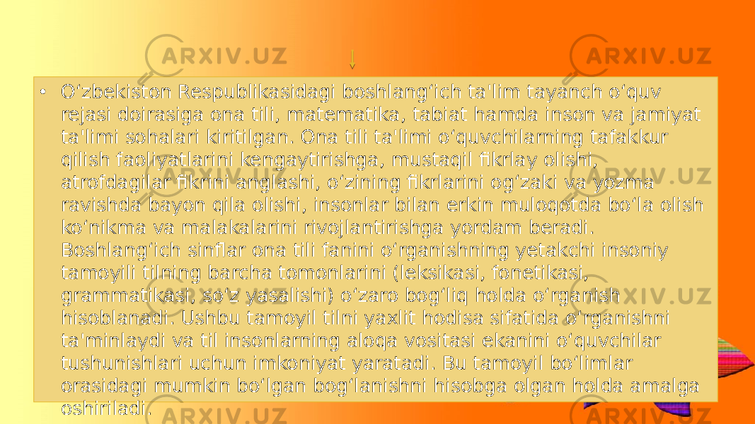 • O‘zbekiston Respublikasidagi boshlang‘ich ta&#39;lim tayanch o‘quv rejasi doirasiga ona tili, matematika, tabiat hamda inson va jamiyat ta&#39;limi sohalari kiritilgan. Ona tili ta&#39;limi o‘quvchilarning tafakkur qilish faoliyatlarini kengaytirishga, mustaqil fikrlay olishi, atrofdagilar fikrini anglashi, o‘zining fikrlarini og‘zaki va yozma ravishda bayon qila olishi, insonlar bilan erkin muloqotda bo‘la olish ko‘nikma va malakalarini rivojlantirishga yordam beradi. Boshlang‘ich sinflar ona tili fanini o‘rganishning yetakchi insoniy tamoyili tilning barcha tomonlarini (leksikasi, fonetikasi, grammatikasi, so‘z yasalishi) o‘zaro bog‘liq holda o‘rganish hisoblanadi. Ushbu tamoyil tilni yaxlit hodisa sifatida o‘rganishni ta&#39;minlaydi va til insonlarning aloqa vositasi ekanini o‘quvchilar tushunishlari uchun imkoniyat yaratadi. Bu tamoyil bo‘limlar orasidagi mumkin bo‘lgan bog‘lanishni hisobga olgan holda amalga oshiriladi. 