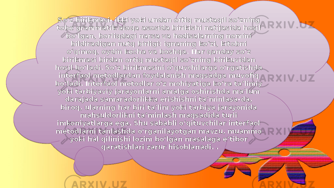 So‘z birikmasi- ikki yoki undan ortiq mustaqil so‘zning tobe grammatik aloqa asosida birikishi natijasida hosil bo‘lgan, borliqdagi narsa va hodisalarning nomini bildiradigan nutq birligi: ignaning koʻzi, kitobni oʻqimoq, oydin kecha va boshqa. Har qanday soʻz birikmasi birdan ortiq mustaqil soʻzning birikuvidan hosil boʻladi. So‘z birikmasini o‘quvchilarga o‘rgatishda interfaol metodlardan foydalanish maqsadga muvofiq bo‘ladi. Interfaol metodlar o‘z mohiyatiga ko‘ra ta’limiy yoki tarbiyaviy jarayonlarni amalga oshirishda ma’lum darajada samaradorlikka erishishni ta’minlasa-da, biroq, ularning har biri ta’lim yoki tarbiya jarayonida mahsuldorlikni ta’minlash maqsadida turli imkoniyatlarga ega. Shu sababli o‘qituvchilar interfaol metodlarni tanlashda o‘rganilayotgan mavzu, muammo yoki hal qilinishi lozim bo‘lgan masalaga e’tibor qaratishlari zarur hisoblanadi. . 300A 040A 1A0A 1A 0A 1A 15 0E0F0418 1A0A 23 11 1A0E06 1902150305 0E1909 1918 23 12 