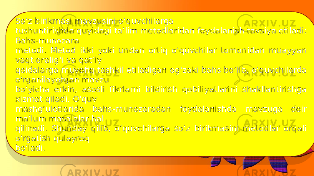 So‘z birikmasi mavzusini o‘quvchilarga tushuntirishda quyidagi ta’lim metodlaridan foydalanish tavsiya etiladi: Bahs-munozara metodi. Metod ikki yoki undan ortiq o‘quvchilar tomonidan muayyan vaqt oralig‘i va qat’iy qoidalarga muvofiq tashkil etiladigan og‘zaki bahs bo‘lib, o‘quvchilarda o‘rganilayotgan mavzu bo‘yicha erkin, asosli fikrlarni bildirish qobiliyatlarini shakllantirishga xizmat qiladi. O‘quv mashg‘ulotlarida bahs-munozaradan foydalanishda mavzuga doir ma’lum masalalar hal qilinadi. Shunday qilib, o‘quvchilarga so‘z birikmasini metodlar orqali o‘rgatish qulayroq bo‘ladi. 01 1822 29 0A 230B 19 02 06 2D07 0A 0A 19 02 06 