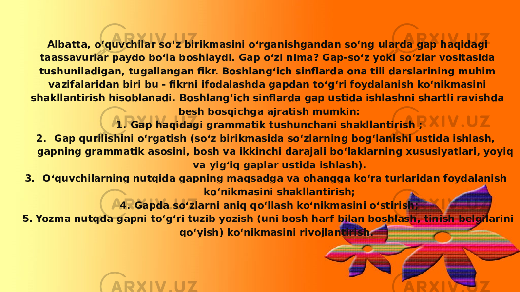 Albatta, o‘quvchilar so‘z birikmasini o‘rganishgandan so‘ng ularda gap haqidagi taassavurlar paydo bo‘la boshlaydi. Gap o‘zi nima? Gap-so‘z yoki so‘zlar vositasida tushuniladigan, tugallangan fikr. Boshlang‘ich sinflarda ona tili darslarining muhim vazifalaridan biri bu - fikrni ifodalashda gapdan to‘g‘ri foydalanish ko‘nikmasini shakllantirish hisoblanadi. Boshlang‘ich sinflarda gap ustida ishlashni shartli ravishda besh bosqichga ajratish mumkin: 1. Gap haqidagi grammatik tushunchani shakllantirish ; 2. Gap qurilishini o‘rgatish (so‘z birikmasida so‘zlarning bog‘lanishi ustida ishlash, gapning grammatik asosini, bosh va ikkinchi darajali bo‘laklarning xususiyatlari, yoyiq va yig‘iq gaplar ustida ishlash). 3. O‘quvchilarning nutqida gapning maqsadga va ohangga ko‘ra turlaridan foydalanish ko‘nikmasini shakllantirish; 4. Gapda so‘zlarni aniq qo‘llash ko‘nikmasini o‘stirish; 5. Yozma nutqda gapni to‘g‘ri tuzib yozish (uni bosh harf bilan boshlash, tinish belgilarini qo‘yish) ko‘nikmasini rivojlantirish. 