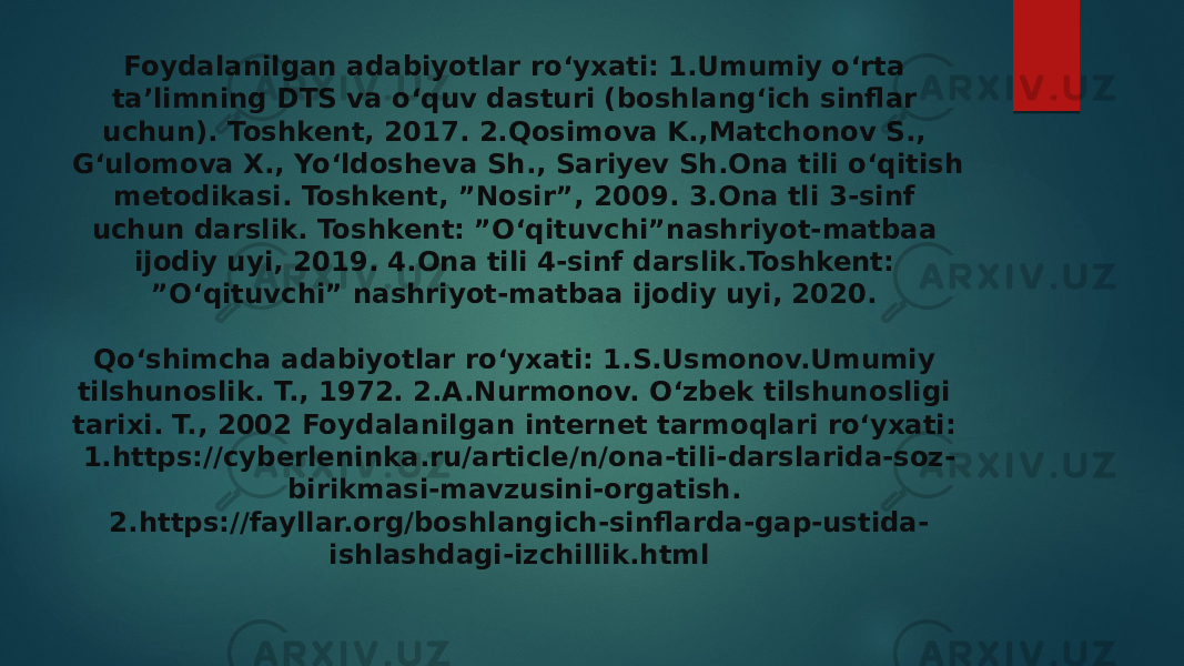 Foydalanilgan adabiyotlar ro‘yxati: 1.Umumiy o‘rta ta’limning DTS va o‘quv dasturi (boshlang‘ich sinflar uchun). Toshkent, 2017. 2.Qosimova K.,Matchonov S., G‘ulomova X., Yo‘ldosheva Sh., Sariyev Sh.Ona tili o‘qitish metodikasi. Toshkent, ”Nosir”, 2009. 3.Ona tli 3-sinf uchun darslik. Toshkent: ”O‘qituvchi”nashriyot-matbaa ijodiy uyi, 2019. 4.Ona tili 4-sinf darslik.Toshkent: ”O‘qituvchi” nashriyot-matbaa ijodiy uyi, 2020. Qo‘shimcha adabiyotlar ro‘yxati: 1.S.Usmonov.Umumiy tilshunoslik. T., 1972. 2.A.Nurmonov. O‘zbek tilshunosligi tarixi. T., 2002 Foydalanilgan internet tarmoqlari ro‘yxati: 1.https://cyberleninka.ru/article/n/ona-tili-darslarida-soz- birikmasi-mavzusini-orgatish. 2.https://fayllar.org/boshlangich-sinflarda-gap-ustida- ishlashdagi-izchillik.html 