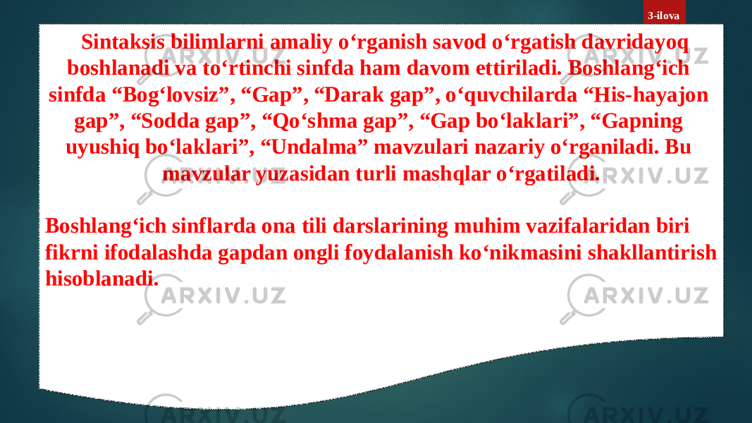 3-ilova Sintaksis bilimlarni amaliy o‘rganish savod o‘rgatish davridayoq boshlanadi va to‘rtinchi sinfda ham davom ettiriladi. Boshlang‘ich sinfda “Bog‘lovsiz”, “Gap”, “Darak gap”, o‘quvchilarda “His-hayajon gap”, “Sodda gap”, “Qo‘shma gap”, “Gap bo‘laklari”, “Gapning uyushiq bo‘laklari”, “Undalma” mavzulari nazariy o‘rganiladi. Bu mavzular yuzasidan turli mashqlar o‘rgatiladi. Boshlang‘ich sinflarda ona tili darslarining muhim vazifalaridan biri fikrni ifodalashda gapdan ongli foydalanish ko‘nikmasini shakllantirish hisoblanadi. 