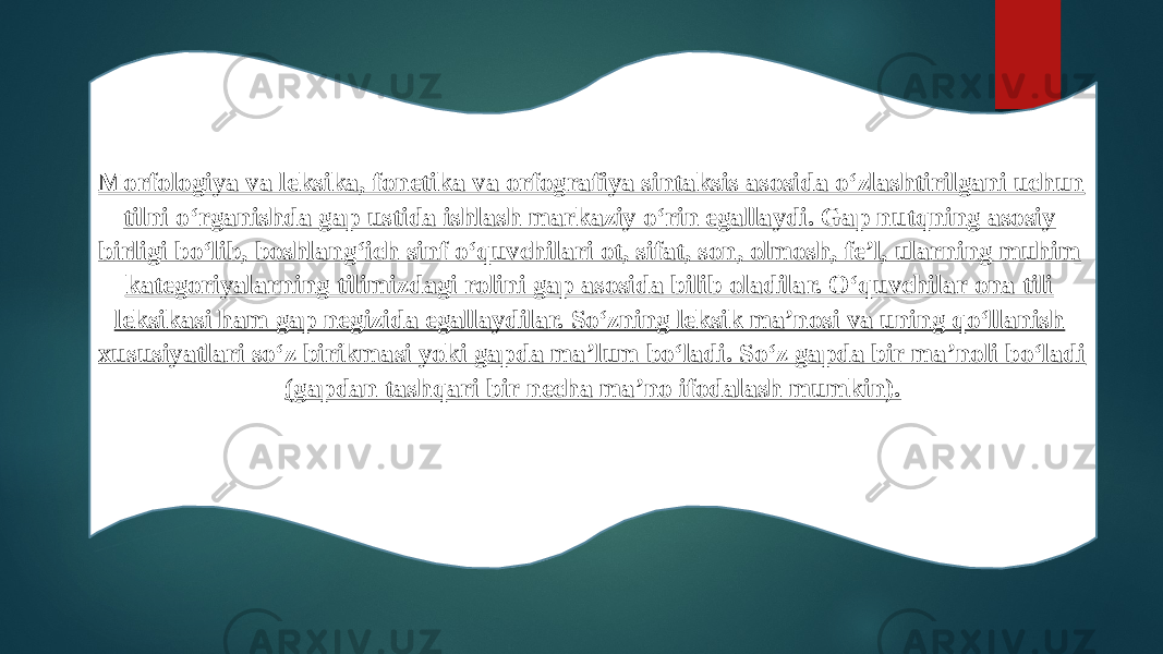 Morfologiya va leksika, fonetika va orfografiya sintaksis asosida o‘zlashtirilgani uchun tilni o‘rganishda gap ustida ishlash markaziy o‘rin egallaydi. Gap nutqning asosiy birligi bo‘lib, boshlang‘ich sinf o‘quvchilari ot, sifat, son, olmosh, fe’l, ularning muhim kategoriyalarning tilimizdagi rolini gap asosida bilib oladilar. O‘quvchilar ona tili leksikasi ham gap negizida egallaydilar. So‘zning leksik ma’nosi va uning qo‘llanish xususiyatlari so‘z birikmasi yoki gapda ma’lum bo‘ladi. So‘z gapda bir ma’noli bo‘ladi (gapdan tashqari bir necha ma’no ifodalash mumkin). 