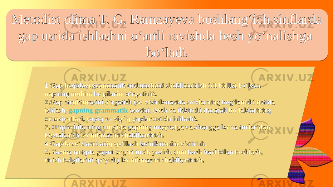 Metodist olima T. G. Ramzayeva boshlang‘ich sinflarda gap ustida ishlashni o‘artli ravishda besh yo‘nalishga bo‘ladi : 1.Gap haqidagi grammatik tushunchani shakllantirish (til birligi bo‘lgan napning muhim belgilarini o‘rgatish). 2.Gap strukturasini o‘rgatish (so‘z birikmasida so‘zlarning bog‘lanishi ustida ishlash,  gapning grammatik asosini , bosh va ikkinchi darajali bo‘laklarining xususiyatlari, yopiq va yig‘iq gaplar ustida ishlash). 3. O‘quvchilarning nutqida gapning maqsadga va ohangga ko‘ra turlaridan foydalanish ko‘nikmasini shakllantirish. 4.Gapda so‘zlarni aniq qo‘llash ko‘nikmasini o‘stirish. 5. Yozma nutqda gapni to‘g‘ri tuzib yozish, (uni bosh harf bilan boshlash, tinish belgilarini qo‘yish) ko‘nikmasini shakllantirish. 1E16 0806 1502 18 19 1C 21 07 0E 05 0E 05 0B 20 30 23 1F 24 34 12 