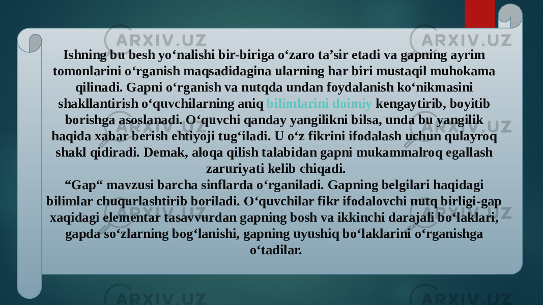 Ishning bu besh yo‘nalishi bir-biriga o‘zaro ta’sir etadi va gapning ayrim tomonlarini o‘rganish maqsadidagina ularning har biri mustaqil muhokama qilinadi. Gapni o‘rganish va nutqda undan foydalanish ko‘nikmasini shakllantirish o‘quvchilarning aniq  bilimlarini doimiy kengaytirib , boyitib borishga asoslanadi. O‘quvchi qanday yangilikni bilsa, unda bu yangilik haqida xabar berish ehtiyoji tug‘iladi. U o‘z fikrini ifodalash uchun qulayroq shakl qidiradi. Demak, aloqa qilish talabidan gapni mukammalroq egallash zaruriyati kelib chiqadi. “Gap“ mavzusi barcha sinflarda o‘rganiladi. Gapning belgilari haqidagi bilimlar chuqurlashtirib boriladi. O‘quvchilar fikr ifodalovchi nutq birligi-gap xaqidagi elementar tasavvurdan gapning bosh va ikkinchi darajali bo‘laklari, gapda so‘zlarning bog‘lanishi, gapning uyushiq bo‘laklarini o‘rganishga o‘tadilar. 