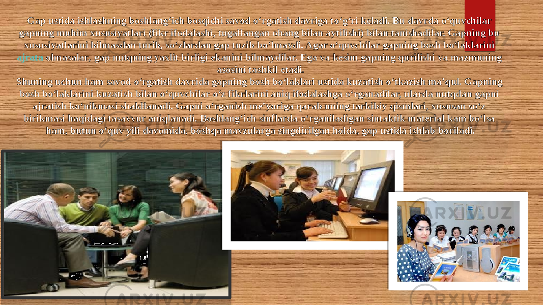 Gap ustida ishlashning boshlang‘ich bosqichi savod o‘rgatish davriga to‘g‘ri keladi. Bu davrda o‘quvchilar gapning muhim xususiyatlari (fikr ifodalashi, tugallangan ohang bilan aytilishi) bilan tanishadilar. Gapning bu xususiyatlarini bilmasdan turib, so‘zlardan gap tuzib bo‘lmaydi. Agar o‘quvchilar gapning bosh bo‘laklarini  ajrata olmasalar , gap nutqning yaxlit birligi ekanini bilmaydilar. Ega va kesim gapning qurilishi va mazmuning asosini tashkil etadi. Shuning uchun ham savod o‘rgatish davrida gapning bosh bo‘laklari ustida kuzatish o‘tkazish ma’qul. Gapning bosh bo‘laklarini kuzatish bilan o‘quvchilar o‘z fikrlarini aniq ifodalashga o‘rganadilar, ularda nutqdan gapni ajratish ko‘nikmasi shakllanadi. Gapni o‘rganish me’yoriga qarab uning tarkibiy qismlari, xususan so‘z birikmasi haqidagi tasavvur aniqlanadi. Boshlang‘ich sinflarda o‘rganiladigan sintaktik material kam bo‘lsa ham, butun o‘quv yili davomida, boshqa mavzularga singdirilgan holda, gap ustida ishlab boriladi. 