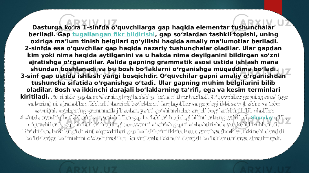 5A-ilova Dasturga ko‘ra 1-sinfda o‘quvchilarga gap haqida elementar tushunchalar beriladi. Gap  tugallangan fikr bildirishi , gap so‘zlardan tashkil topishi, uning oxiriga ma’lum tinish belgilari qo‘yilishi haqida amaliy ma’lumotlar beriladi. 2-sinfda esa o‘quvchilar gap haqida nazariy tushunchalar oladilar. Ular gapdan kim yoki nima haqida aytilganini va u hakda nima deyilganini bildirgan so‘zni ajratishga o‘rganadilar. Aslida gapning grammatik asosi ustida ishlash mana shundan boshlanadi va bu bosh bo‘laklarni o‘rganishga muqaddima bo‘ladi. 3-sinf gap ustida ishlash yangi bosqichdir. O‘quvchilar gapni amaliy o‘rganishdan tushuncha sifatida o‘rganishga o‘tadi. Ular gapning muhim belgilarini bilib oladilar. Bosh va ikkinchi darajali bo‘laklarning ta’rifi, ega va kesim terminlari kiritiladi. Bu sinfda gapda so‘zlarning bog‘lanishiga katta e’tibor beriladi. O‘quvchilar gapning asosi (ega va kesim) ni ajratadilar, ikkinchi darajali bo‘laklarni farqlaydilar va gapdagi ikki so‘z (hokim va tobe so‘zni)ni, so‘zlarning grammatik jihatdan, ya’ni qo‘shimchalar orqali bog‘lanishini bilib oladilar. 4-sinfda uyushiq bo‘laklarini o‘rganish bilan gap bo‘laklari haqidagi bilimlar kengaytiriladi.  Shunday qilib , o‘quvchilarda gap bo‘laklari haqidagi tasavvurni o‘stirish gapni o‘zlashtirishda yetakchi hisoblanadi. Birichidan, boshlang‘ich sinf o‘quvchilari gap bo‘laklarini ikkita katta guruhga (bosh va ikkinchi darajali bo‘laklar)ga bo‘linishini o‘zlashtiradilar. Bu sinflarda ikkinchi darajali bo‘laklar turlarga ajratilmaydi.  