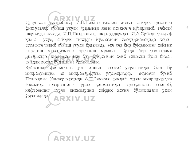 Сурункали тажрибалар И.П.Павлов таклиф қилган сийдик пуфагига фистулалар қўйиш усули ёрдамида янги поғонага кўтарилиб, табиий шароитда кечади. И.П.Павловнинг шогирдларидан Л.А.Орбели таклиф қилган усул, сийдик чиқарув йўлларини алоҳида-алоҳида қорин соҳасига тикиб қўйиш усули ёрдамида эса хар бир буйракнинг сийдик ажратиш механизмини урганиш мумкин. Бунда бир томонлама денервация қилинган ёки бир буйрагини олиб ташлаш йули билан сийдик ҳосил бўлишини ўрганилади. Буйраклар фаолиятини урганишнинг асосий усулларидан бири бу микропункция ва микроперфузия усулларидир. Биринчи булиб Пенсилван Университетида А.Н.Ричардс таклиф этган микропипетка ёрдамида нефроннинг турли қисмларидан суюқликлар олиниб, нефроннинг турли қисмларини сийдик ҳосил бўлишидаги роли ўрганилади. 