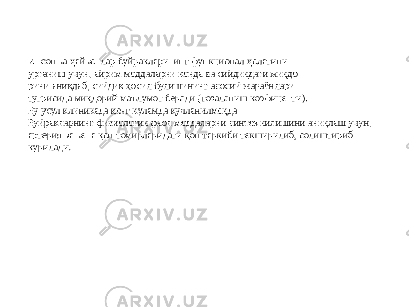 Инсон ва ҳайвонлар буйракларининг функционал ҳолатини урганиш учун, айрим моддаларни конда ва сийдикдаги миқдо- рини аниқлаб, сийдик ҳосил булишининг асосий жараёнлари туғрисида миқдорий маълумот беради (тозаланиш коэфиценти). Бу усул клиникада кенг куламда қулланилмоқда. Буйракларнинг физиологик фаол моддаларни синтез килишини аниқлаш учун, артерия ва вена қон томирларидаги қон таркиби текширилиб, солиштириб курилади. 