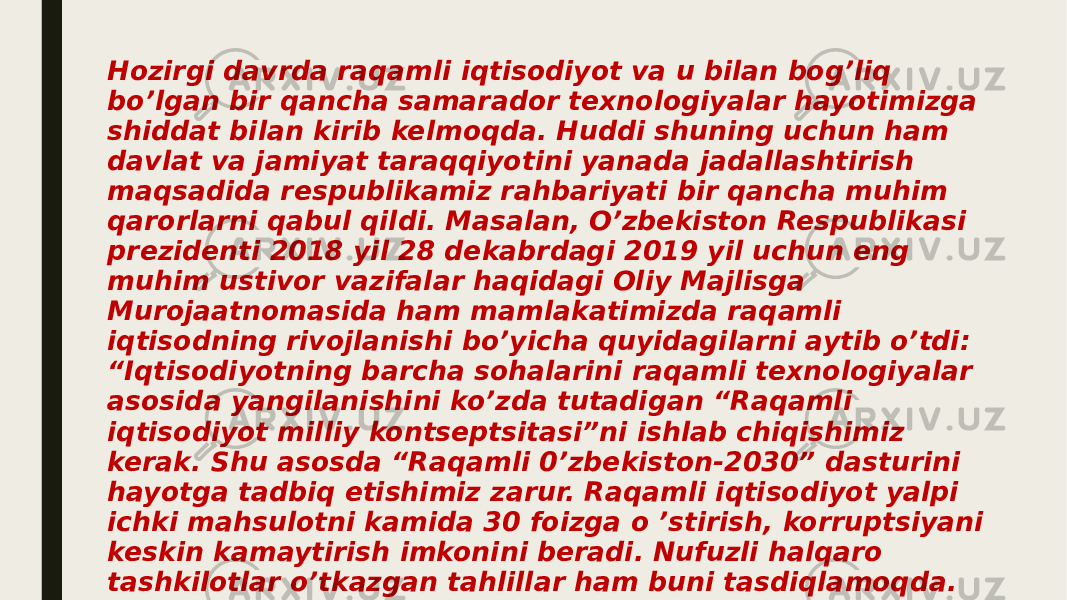 Hozirgi davrda raqamli iqtisodiyot va u bilan bog’liq bo’lgan bir qancha samarador texnologiyalar hayotimizga shiddat bilan kirib kelmoqda. Huddi shuning uchun ham davlat va jamiyat taraqqiyotini yanada jadallashtirish maqsadida respublikamiz rahbariyati bir qancha muhim qarorlarni qabul qildi. Masalan, O’zbekiston Respublikasi prezidenti 2018 yil 28 dekabrdagi 2019 yil uchun eng muhim ustivor vazifalar haqidagi Oliy Majlisga Murojaatnomasida ham mamlakatimizda raqamli iqtisodning rivojlanishi bo’yicha quyidagilarni aytib o’tdi: “Iqtisodiyotning barcha sohalarini raqamli texnologiyalar asosida yangilanishini ko’zda tutadigan “Raqamli iqtisodiyot milliy kontseptsitasi”ni ishlab chiqishimiz kerak. Shu asosda “Raqamli 0’zbekiston-2030” dasturini hayotga tadbiq etishimiz zarur. Raqamli iqtisodiyot yalpi ichki mahsulotni kamida 30 foizga o ’stirish, korruptsiyani keskin kamaytirish imkonini beradi. Nufuzli halqaro tashkilotlar o’tkazgan tahlillar ham buni tasdiqlamoqda. Shuning uchun Hukumatga ikki oy muddatda raqamli iqtisodiyotga o’tish bo’yicha “yo’l haritasi”ni ishlab chiqish topshiriladi. Bu borada axborot havfsizligini ta ’minlashga alohida e’tibor qaratish zarur 