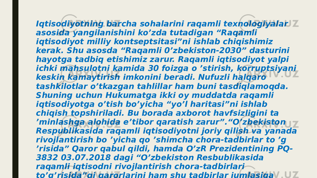 Iqtisodiyotning barcha sohalarini raqamli texnologiyalar asosida yangilanishini ko’zda tutadigan “Raqamli iqtisodiyot milliy kontseptsitasi”ni ishlab chiqishimiz kerak. Shu asosda “Raqamli 0’zbekiston-2030” dasturini hayotga tadbiq etishimiz zarur. Raqamli iqtisodiyot yalpi ichki mahsulotni kamida 30 foizga o ’stirish, korruptsiyani keskin kamaytirish imkonini beradi. Nufuzli halqaro tashkilotlar o’tkazgan tahlillar ham buni tasdiqlamoqda. Shuning uchun Hukumatga ikki oy muddatda raqamli iqtisodiyotga o’tish bo’yicha “yo’l haritasi”ni ishlab chiqish topshiriladi. Bu borada axborot havfsizligini ta ’minlashga alohida e’tibor qaratish zarur”.“O’zbekiston Respublikasida raqamli iqtisodiyotni joriy qilish va yanada rivojlantirish bo ’yicha qo ’shimcha chora-tadbirlar to ’g ’risida” Qaror qabul qildi, hamda O’zR Prezidentining PQ- 3832 03.07.2018 dagi “O’zbekiston Resbublikasida raqamli iqtisodni rivojlantirish chora-tadbirlari to’g’risida”gi qarorlarini ham shu tadbirlar jumlasiga kiritish mumkin. Ushbu qaror bo’yicha quyidagilar raqamli iqtisodiyotni yanada rivojlantirish bo’yicha eng muhim vazifalar deb ko’rsatilgan: 