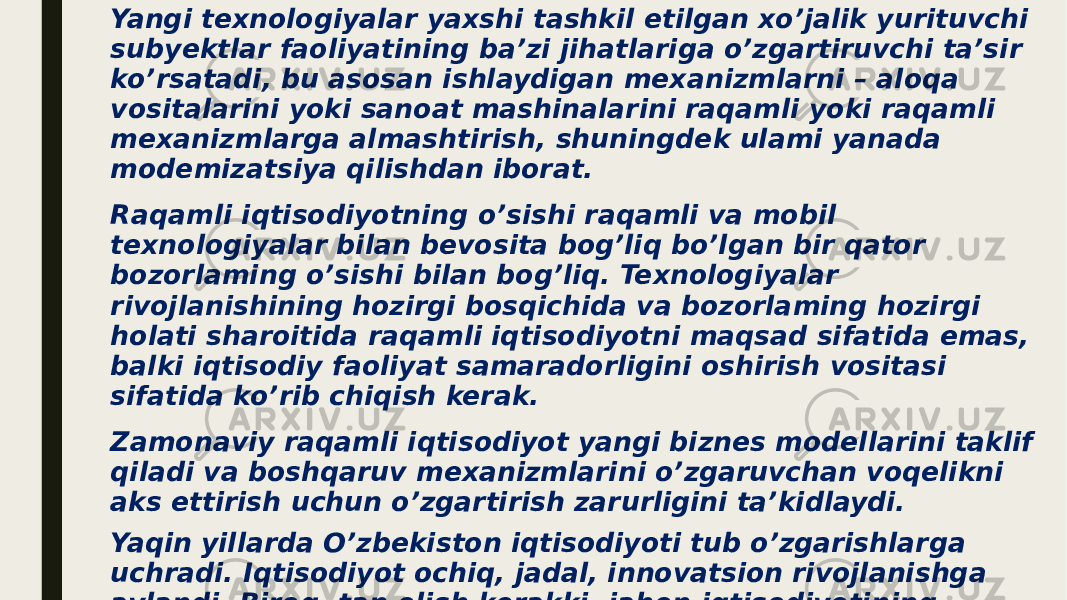 Yangi texnologiyalar yaxshi tashkil etilgan xo’jalik yurituvchi subyektlar faoliyatining ba’zi jihatlariga o’zgartiruvchi ta’sir ko’rsatadi, bu asosan ishlaydigan mexanizmlarni – aloqa vositalarini yoki sanoat mashinalarini raqamli yoki raqamli mexanizmlarga almashtirish, shuningdek ulami yanada modemizatsiya qilishdan iborat. Raqamli iqtisodiyotning o’sishi raqamli va mobil texnologiyalar bilan bevosita bog’liq bo’lgan bir qator bozorlaming o’sishi bilan bog’liq. Texnologiyalar rivojlanishining hozirgi bosqichida va bozorlaming hozirgi holati sharoitida raqamli iqtisodiyotni maqsad sifatida emas, balki iqtisodiy faoliyat samaradorligini oshirish vositasi sifatida ko’rib chiqish kerak. Zamonaviy raqamli iqtisodiyot yangi biznes modellarini taklif qiladi va boshqaruv mexanizmlarini o’zgaruvchan voqelikni aks ettirish uchun o’zgartirish zarurligini ta’kidlaydi. Yaqin yillarda O’zbekiston iqtisodiyoti tub o’zgarishlarga uchradi. Iqtisodiyot ochiq, jadal, innovatsion rivojlanishga aylandi. Biroq, tan olish kerakki, jahon iqtisodiyotining globallashuvi va texnologik taraqqiyot sharoitida O’zbekistonning keyingi iqtisodiy rivojlanishini raqamli iqtisodiyotni rivojlantirmasdan tasavvur qilish qiyin. 