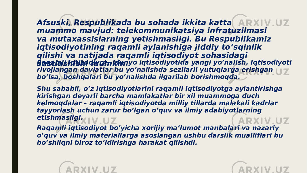 Afsuski, Respublikada bu sohada ikkita katta muammo mavjud: telekommunikatsiya infratuzilmasi va mutaxassislarning yetishmasligi. Bu Respublikamiz iqtisodiyotining raqamli aylanishiga jiddiy to’sqinlik qilishi va natijada raqamli iqtisodiyot sohasidagi sustlashishi mumkin.Raqamli iqtisodiyot – dunyo iqtisodiyotida yangi yo’nalish. Iqtisodiyoti rivojlangan davlatlar bu yo’nalishda sezilarli yutuqlarga erishgan bo’lsa, boshqalari bu yo’nalishda ilgarilab borishmoqda. Shu sababli, o’z iqtisodiyotlarini raqamli iqtisodiyotga aylantirishga kirishgan deyarli barcha mamlakatlar bir xil muammoga duch kelmoqdalar – raqamli iqtisodiyotda milliy tillarda malakali kadrlar tayyorlash uchun zarur bo’lgan o’quv va ilmiy adabiyotlarning etishmasligi. Raqamli iqtisodiyot bo’yicha xorijiy ma’lumot manbalari va nazariy o’quv va ilmiy materiallarga asoslangan ushbu darslik mualliflari bu bo’shliqni biroz to’ldirishga harakat qilishdi. 