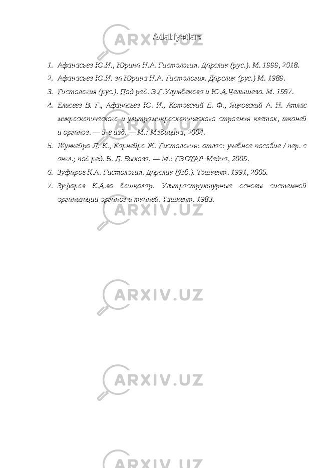 Adabiyotlar: 1. Афанасьев Ю.И., Юрина Н.А. Гистология. Дарслик (рус.). М. 1999, 2018. 2. Афанасьев Ю.И. ва Юрина Н.А. Гистология. Дарслик (рус.) М. 1989. 3. Гистология (рус.). Под ред. Э.Г.Улумбекова и Ю.А.Челышева. М. 1997. 4. Елисеев В. Г., Афанасьев Ю. И., Котовский Е. Ф., Яцковский А. Н. Атлас микроскопического и ультрамикроскопического строения клеток, тканей и органов. — 5-е изд. — М.: Медицина, 2004. 5. Жункейра Л. К ., Карнейро Ж. Гистология: атлас: учебное пособие / пер. с англ.; под ред. В. Л. Быкова. — М.: ГЭОТАР-Медиа, 2009. 6. Зуфаров К.А. Гистология. Дарслик (ўзб.). Тошкент. 1991, 2005. 7. Зуфаров К.А.ва бошқалар. Ультраструктурные основы системной организации органов и тканей. Ташкент. 1983. 