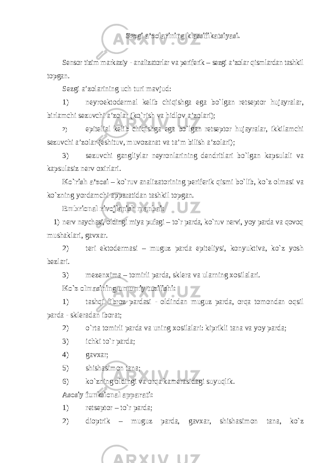 Sezgi a’zolarining klassifikatsiyasi. Sensor tizim markaziy - analizatorlar va periferik – sezgi a’zolar qismlardan tashkil topgan. Sezgi a’zolarining uch turi mavjud: 1) neyroektodermal kelib chiqishga ega bo`lgan retseptor hujayralar, birlamchi sezuvchi a’zolar (ko`rish va hidlov a’zolari); 2) epitelial kelib chiqishga ega bo`lgan retseptor hujayralar, ikkilamchi sezuvchi a’zolar (eshituv, muvozanat va ta’m bilish a’zolari); 3) sezuvchi gangliylar neyronlarining dendritlari bo`lgan kapsulali va kapsulasiz nerv oxirlari. Ko`rish a’zosi – ko`ruv analizatorining periferik qismi bo`lib, ko`z olmasi va ko`zning yordamchi apparatidan tashkil topgan. Embrional rivojlanish manbai: 1) nerv naychasi, oldingi miya pufagi – to`r parda, ko`ruv nervi, yoy parda va qovoq mushaklari, gavxar. 2) teri ektodermasi – muguz parda epiteliysi, konyuktiva, ko`z yosh bezlari. 3) mezenxima – tomirli parda, sklera va ularning xosilalari. Ko`z olmasining umumiy tuzilishi: 1) tashqi fibroz pardasi - oldindan muguz parda, orqa tomondan oqsil parda - skleradan iborat; 2) o`rta tomirli parda va uning xosilalari: kiprikli tana va yoy parda; 3) ichki to`r parda; 4) gavxar; 5) shishasimon tana; 6) ko`zning oldingi va orqa kamerasidagi suyuqlik. Asosiy funksional apparati: 1) retseptor – to`r parda; 2) dioptrik – muguz parda, gavxar, shishasimon tana, ko`z 