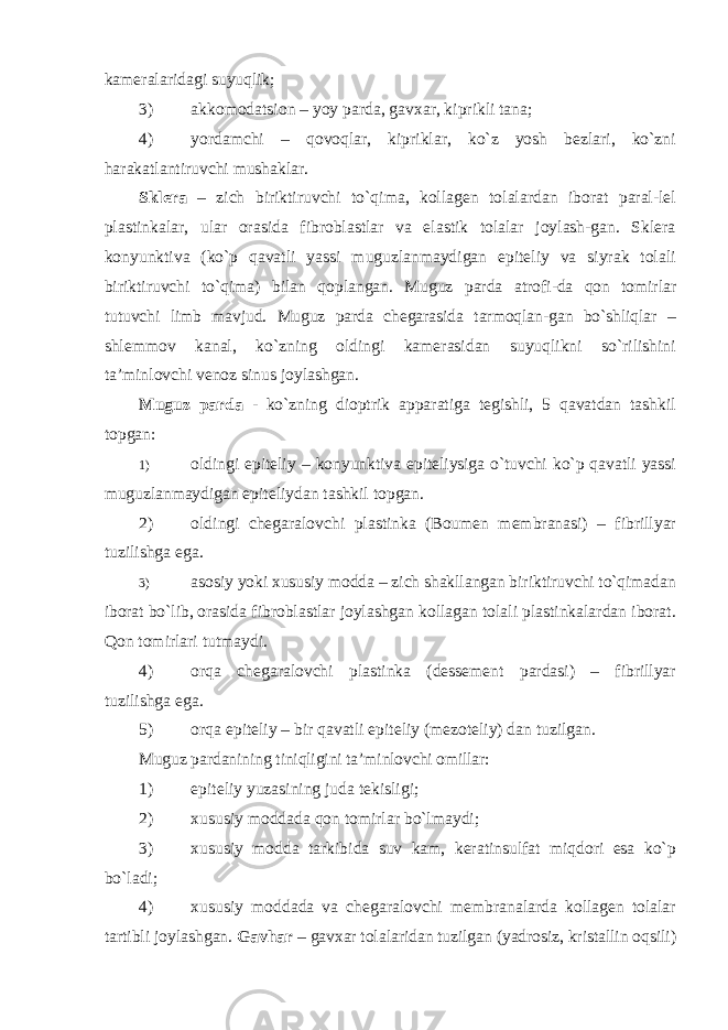 kameralaridagi suyuqlik; 3) akkomodatsion – yoy parda, gavxar, kiprikli tana; 4) yordamchi – qovoqlar, kipriklar, ko`z yosh bezlari, ko`zni harakatlantiruvchi mushaklar. Sklera – zich biriktiruvchi to`qima, kollagen tolalardan iborat paral-lel plastinkalar, ular orasida fibroblastlar va elastik tolalar joylash-gan. Sklera konyunktiva (ko`p qavatli yassi muguzlanmaydigan epiteliy va siyrak tolali biriktiruvchi to`qima) bilan qoplangan. Muguz parda atrofi-da qon tomirlar tutuvchi limb mavjud. Muguz parda chegarasida tarmoqlan-gan bo`shliqlar – shlemmov kanal, ko`zning oldingi kamerasidan suyuqlikni so`rilishini ta’minlovchi venoz sinus joylashgan. Muguz parda - ko`zning dioptrik apparatiga tegishli, 5 qavatdan tashkil topgan: 1) oldingi epiteliy – konyunktiva epiteliysiga o`tuvchi ko`p qavatli yassi muguzlanmaydigan epiteliydan tashkil topgan. 2) oldingi chegaralovchi plastinka (Boumen membranasi) – fibrillyar tuzilishga ega. 3) asosiy yoki xususiy modda – zich shakllangan biriktiruvchi to`qimadan iborat bo`lib, orasida fibroblastlar joylashgan kollagan tolali plastinkalardan iborat. Qon tomirlari tutmaydi. 4) orqa chegaralovchi plastinka (dessement pardasi) – fibrillyar tuzilishga ega. 5) orqa epiteliy – bir qavatli epiteliy (mezoteliy) dan tuzilgan. Muguz pardanining tiniqligini ta’minlovchi omillar: 1) epiteliy yuzasining juda tekisligi; 2) xususiy moddada qon tomirlar bo`lmaydi; 3) xususiy modda tarkibida suv kam, keratinsulfat miqdori esa ko`p bo`ladi; 4) xususiy moddada va chegaralovchi membranalarda kollagen tolalar tartibli joylashgan. Gavhar – gavxar tolalaridan tuzilgan (yadrosiz, kristallin oqsili) 