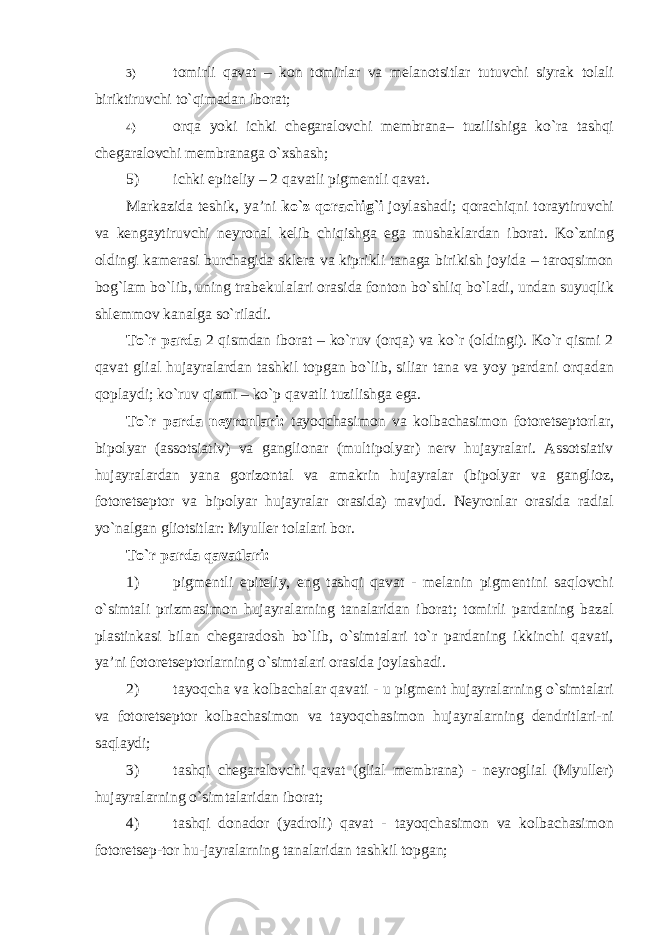 3) tomirli qavat – kon tomirlar va melanotsitlar tutuvchi siyrak tolali biriktiruvchi to`qimadan iborat; 4) orqa yoki ichki chegaralovchi membrana– tuzilishiga ko`ra tashqi chegaralovchi membranaga o`xshash; 5) ichki epiteliy – 2 qavatli pigmentli qavat. Markazida teshik, ya’ni ko`z qorachig`i joylashadi; qorachiqni toraytiruvchi va kengaytiruvchi neyronal kelib chiqishga ega mushaklardan iborat. Ko`zning oldingi kamerasi burchagida sklera va kiprikli tanaga birikish joyida – taroqsimon bog`lam bo`lib, uning trabekulalari orasida fonton bo`shliq bo`ladi, undan suyuqlik shlemmov kanalga so`riladi. To`r parda 2 qismdan iborat – ko`ruv (orqa) va ko`r (oldingi). Ko`r qismi 2 qavat glial hujayralardan tashkil topgan bo`lib, siliar tana va yoy pardani orqadan qoplaydi; ko`ruv qismi – ko`p qavatli tuzilishga ega. To`r parda neyronlari: tayoqchasimon va kolbachasimon fotoretseptorlar, bipolyar (assotsiativ) va ganglionar (multipolyar) nerv hujayralari. Assotsiativ hujayralardan yana gorizontal va amakrin hujayralar (bipolyar va ganglioz, fotoretseptor va bipolyar hujayralar orasida) mavjud. Neyronlar orasida radial yo`nalgan gliotsitlar: Myuller tolalari bor. To`r parda qavatlari: 1) pigmentli epiteliy, eng tashqi qavat - melanin pigmentini saqlovchi o`simtali prizmasimon hujayralarning tanalaridan iborat; tomirli pardaning bazal plastinkasi bilan chegaradosh bo`lib, o`simtalari to`r pardaning ikkinchi qavati, ya’ni fotoretseptorlarning o`simtalari orasida joylashadi. 2) tayoqcha va kolbachalar qavati - u pigment hujayralarning o`simtalari va fotoretseptor kolbachasimon va tayoqchasimon hujayralarning dendritlari-ni saqlaydi; 3) tashqi chegaralovchi qavat (glial membrana) - neyroglial (Myuller) hujayralarning o`simtalaridan iborat; 4) tashqi donador (yadroli) qavat - tayoqchasimon va kolbachasimon fotoretsep-tor hu-jayralarning tanalaridan tashkil topgan; 