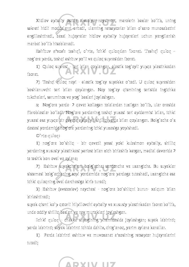 Xidlov epiteliy ostida alveolyar-naysimon, merokrin bezlar bo`lib, uning sekreti hidli moddalarni eritadi, ularning retseptorlar bilan o`zaro munosabatini engillashtiradi, bazal hujayralar hidlov epiteliy hujayralari uchun yangilanish manbai bo`lib hisoblanadi. Eshituv a’zosi: tashqi, o`rta, ichki quloqdan iborat. Tashqi quloq - nog`ora parda, tashqi eshituv yo`li va quloq suprasidan iborat. 1) Quloq suprasi - teri bilan qoplangan, elastik tog`ayli yupqa plastinkadan iborat. 2) Tashqi quloq nayi - elastik tog`ay suyakka o`tadi. U quloq suprasidan boshlanuvchi teri bilan qoplangan. Nay tog`ay qismining terisida ingichka tukchalari, seruminoz va yog` bezlari joylashgan. 3) Nog`ora parda- 2 qavat kollagen tolalardan tuzilgan bo`lib, ular orasida fibroblastlar bo`ladi. Nog`ora pardaning tashqi yuzasi teri epidermisi bilan, ichki yuzasi esa yupqa bir qavatli epiteliyli shilliq parda bilan qoplangan. Bolg`acha o`z dastasi yordamida nog`ora pardaning ichki yuzasiga yopishadi. O`rta quloq: 1) nog`ora bo`shliq - bir qavatli yassi yoki kubsimon epiteliy, shilliq pardaning xususiy plastinkasi periost bilan zich birlashib ketgan, medial devorida 2 ta teshik bor: oval va aylana; 2) Eshituv suyakchalari: bolg`acha, sandoncha va uzangicha. Bu suyaklar sistemasi bolg`achaning sopi yordamida nog`ora pardaga tutashadi, uzangicha esa ichki quloqning oval darchasiga kirib turadi; 3) Eshituv (evstaxiev) naychasi - nog`ora bo`shliqni burun- xalqum bilan birlashtiradi; suyak qismi ko`p qatorli hilpillovchi epiteliy va xususiy plastinkadan iborat bo`lib, unda oddiy shilliq bezlari va nay murtaklari joylashgan. Ichki quloq - chakka suyagining piramidasida joylashgan; suyak labirinti; parda labirinti; suyak labirinti ichida dahliz, chig`anoq, yarim aylana kanallar. 1) Parda labirinti eshituv va muvozanat a’zosining retseptor hujayralarini tutadi; 