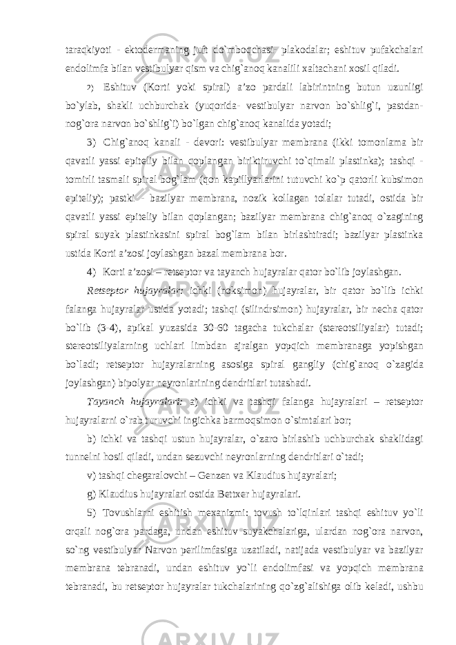 taraqkiyoti - ektodermaning juft do`mboqchasi- plakodalar; eshituv pufakchalari endolimfa bilan vestibulyar qism va chig`anoq kanalili xaltachani xosil qiladi. 2) Eshituv (Korti yoki spiral) a’zo pardali labirintning butun uzunligi bo`ylab, shakli uchburchak (yuqorida- vestibulyar narvon bo`shlig`i, pastdan- nog`ora narvon bo`shlig`i) bo`lgan chig`anoq kanalida yotadi; 3) Chig`anoq kanali - devori: vestibulyar membrana (ikki tomonlama bir qavatli yassi epiteliy bilan qoplangan biriktiruvchi to`qimali plastinka); tashqi - tomirli tasmali spiral bog`lam (qon kapillyarlarini tutuvchi ko`p qatorli kubsimon epiteliy); pastki - bazilyar membrana, nozik kollagen tolalar tutadi, ostida bir qavatli yassi epiteliy bilan qoplangan; bazilyar membrana chig`anoq o`zagining spiral suyak plastinkasini spiral bog`lam bilan birlashtiradi; bazilyar plastinka ustida Korti a’zosi joylashgan bazal membrana bor. 4) Korti a’zosi – retseptor va tayanch hujayralar qator bo`lib joylashgan. Retseptor hujayralar: ichki (noksimon) hujayralar, bir qator bo`lib ichki falanga hujayralar ustida yotadi; tashqi (silindrsimon) hujayralar, bir necha qator bo`lib (3-4), apikal yuzasida 30-60 tagacha tukchalar (stereotsiliyalar) tutadi; stereotsiliyalarning uchlari limbdan ajralgan yopqich membranaga yopishgan bo`ladi; retseptor hujayralarning asosiga spiral gangliy (chig`anoq o`zagida joylashgan) bipolyar neyronlarining dendritlari tutashadi. Tayanch hujayralari: a) ichki va tashqi falanga hujayralari – retseptor hujayralarni o`rab turuvchi ingichka barmoqsimon o`simtalari bor; b) ichki va tashqi ustun hujayralar, o`zaro birlashib uchburchak shaklidagi tunnelni hosil qiladi, undan sezuvchi neyronlarning dendritlari o`tadi; v) tashqi chegaralovchi – Genzen va Klaudius hujayralari; g) Klaudius hujayralari ostida Bettxer hujayralari. 5) Tovushlarni eshitish mexanizmi: tovush to`lqinlari tashqi eshituv yo`li orqali nog`ora pardaga, undan eshituv suyakchalariga, ulardan nog`ora narvon, so`ng vestibulyar Narvon perilimfasiga uzatiladi, natijada vestibulyar va bazilyar membrana tebranadi, undan eshituv yo`li endolimfasi va yopqich membrana tebranadi, bu retseptor hujayralar tukchalarining qo`zg`alishiga olib keladi, ushbu 