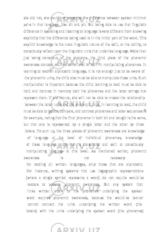 she did not, she could not recognize the difference between spoken minimal pairs in that language, like bit and pit. But being able to use that linguistic difference in speaking and listening to language is very different from knowing explicitly that the difference being used is in the initial part of the word. This explicit knowledge is the meta linguistic nature of the skill, or the ability, to consciously reflect upon the linguistic units that underlies language. More than just being conscious of the phoneme, the third piece of the phonemic awareness concept requires some level of skill in manipulating phonemes. In learning to read an alphabetic language, it is not enough just to be aware of the phonemic units, the child also must be able to manipulate those units. Such manipulation is important because the child learning to read must be able to hold and contrast in memory both the phonemes and the letter strings that represent them. If she cannot, she will not be able to master the relationship between the letter units and the phonemic units. In learning to read, the child must be able to isolate, compare, and contrast phonemes and letter sequences Ñ for example, noting that the final phoneme in both bit and bought is the same, but that one is represented by a single letter and the other by three letters. To sum up, the three pieces of phonemic awareness are knowledge of language at the level of individual phonemes, knowledge of these language units that is conscious, and skill at consciously manipulating language at this level. As mentioned earlier, phonemic awareness is not necessary for reading all written languages, only those that are alphabetic. For instance, writing systems that use logographic representations (where a single symbol represents a word) do not require would-be readers to possess phonemic awareness. But any system that links written letters to the phonemes underlying the spoken word requires phonemic awareness, because the would-be learner cannot connect the units underlying the written word (the letters) with the units underlying the spoken word (the phonemes) 