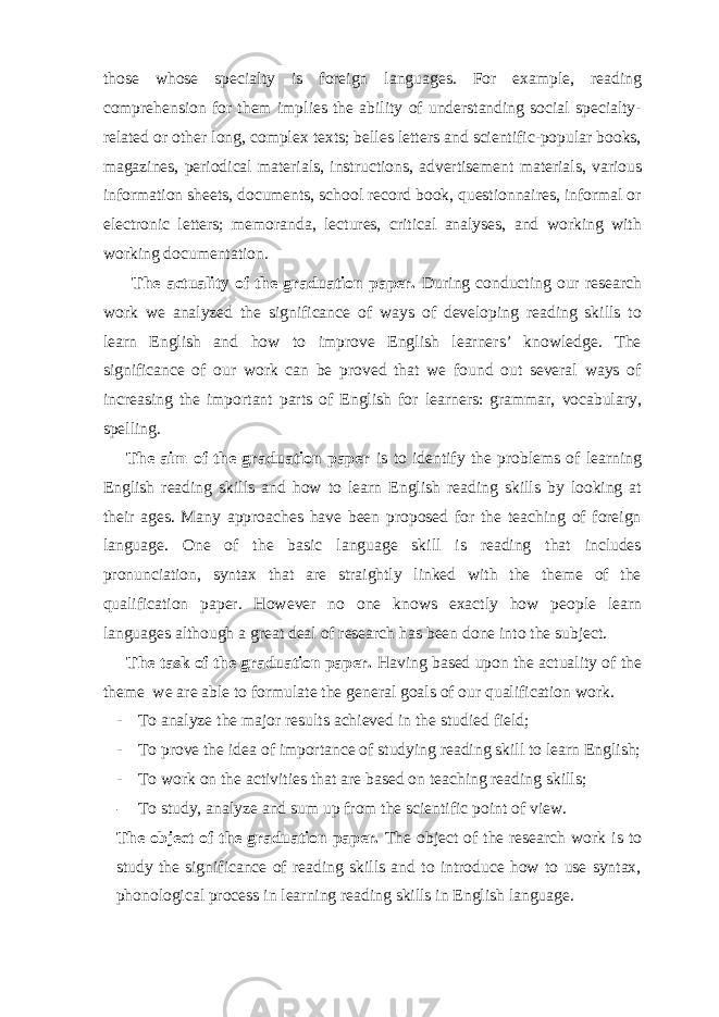 those whose specialty is foreign languages. For example, reading comprehension for them implies the ability of understanding social specialty- related or other long, complex texts; belles letters and scientific-popular books, magazines, periodical materials, instructions, advertisement materials, various information sheets, documents, school record book, questionnaires, informal or electronic letters; memoranda, lectures, critical analyses, and working with working documentation. The actuality of the graduation paper. During conducting our research work we analyzed the significance of ways of developing reading skills to learn English and how to improve English learners’ knowledge. The significance of our work can be proved that we found out several ways of increasing the important parts of English for learners: grammar, vocabulary, spelling. The aim of the graduation paper is to identify the problems of learning English reading skills and how to learn English reading skills by looking at their ages. Many approaches have been proposed for the teaching of foreign language. One of the basic language skill is reading that includes pronunciation, syntax that are straightly linked with the theme of the qualification paper. However no one knows exactly how people learn languages although a great deal of research has been done into the subject. The task of the graduation paper. Having based upon the actuality of the theme we are able to formulate the general goals of our qualification work. - To analyze the major results achieved in the studied field; - To prove the idea of importance of studying reading skill to learn English; - To work on the activities that are based on teaching reading skills; - To study, analyze and sum up from the scientific point of view. The object of the graduation paper. The object of the research work is to study the significance of reading skills and to introduce how to use syntax, phonological process in learning reading skills in English language. 