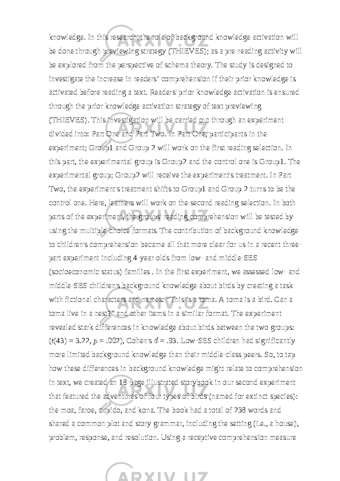 knowledge. In this research, the role of background knowledge activation will be done through previewing strategy (THIEVES); as a pre-reading activity will be explored from the perspective of schema theory. The study is designed to investigate the increase in readers’ comprehension if their prior knowledge is activated before reading a text. Readers&#39; prior knowledge activation is ensured through the prior knowledge activation strategy of text previewing (THIEVES). This investigation will be carried out through an experiment divided into: Part One and Part Two. In Part One, participants in the experiment; Group1 and Group 2 will work on the first reading selection. In this part, the experimental group is Group2 and the control one is Group1. The experimental group; Group2 will receive the experiment&#39;s treatment. In Part Two, the experiment&#39;s treatment shifts to Group1 and Group 2 turns to be the control one. Here, learners will work on the second reading selection. In both parts of the experiment, the groups&#39; reading comprehension will be tested by using the multiple-choice formats . The contribution of background knowledge to children&#39;s comprehension became all that more clear for us in a recent three- part experiment including 4-year olds from low- and middle-SES (socioeconomic status) families . In the first experiment, we assessed low- and middle-SES children&#39;s background knowledge about birds by creating a task with fictional characters and names: “This is a toma. A toma is a bird. Can a toma live in a nest?” and other items in a similar format. The experiment revealed stark differences in knowledge about birds between the two groups: ( t (43) = 3.22,   p   = .002), Cohen&#39;s   d   = .93. Low-SES children had significantly more limited background knowledge than their middle-class peers. So, to tap how these differences in background knowledge might relate to comprehension in text, we created an 18-page illustrated storybook in our second experiment that featured the adventures of four types of birds (named for extinct species): the moa, faroe, cupido, and kona. The book had a total of 238 words and shared a common plot and story grammar, including the setting (i.e., a house), problem, response, and resolution. Using a receptive comprehension measure 
