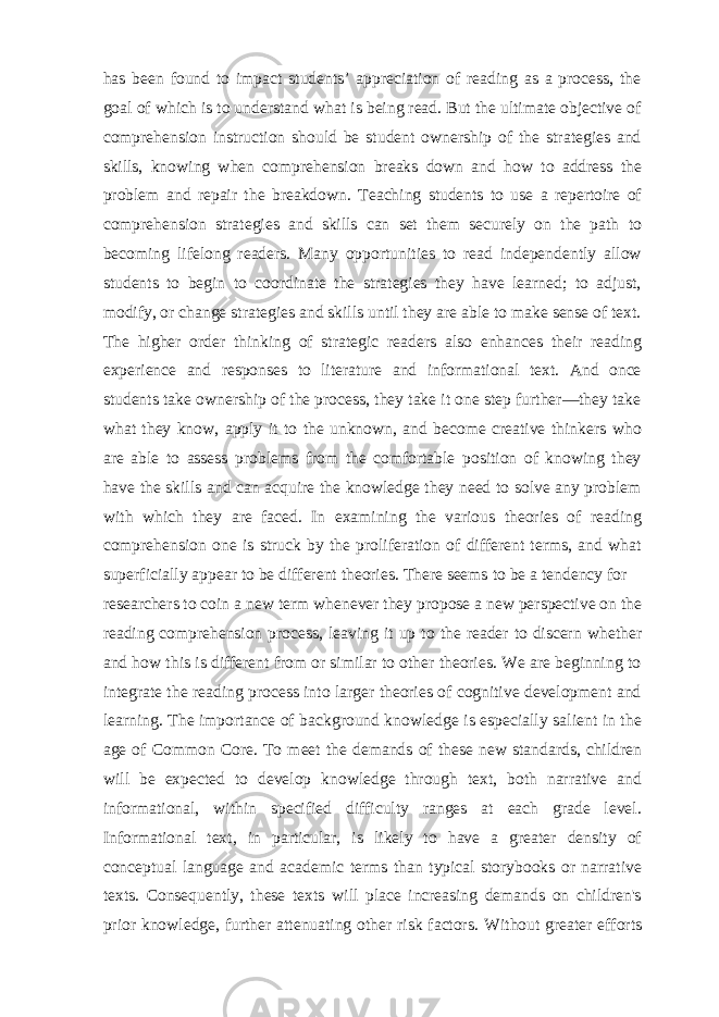 has been found to impact students’ appreciation of reading as a process, the goal of which is to understand what is being read. But the ultimate objective of comprehension instruction should be student ownership of the strategies and skills, knowing when comprehension breaks down and how to address the problem and repair the breakdown. Teaching students to use a repertoire of comprehension strategies and skills can set them securely on the path to becoming lifelong readers. Many opportunities to read independently allow students to begin to coordinate the strategies they have learned; to adjust, modify, or change strategies and skills until they are able to make sense of text. The higher order thinking of strategic readers also enhances their reading experience and responses to literature and informational text. And once students take ownership of the process, they take it one step further—they take what they know, apply it to the unknown, and become creative thinkers who are able to assess problems from the comfortable position of knowing they have the skills and can acquire the knowledge they need to solve any problem with which they are faced. In examining the various theories of reading comprehension one is struck by the proliferation of different terms, and what superficially appear to be different theories. There seems to be a tendency for researchers to coin a new term whenever they propose a new perspective on the reading comprehension process, leaving it up to the reader to discern whether and how this is different from or similar to other theories. We are beginning to integrate the reading process into larger theories of cognitive development and learning. The importance of background knowledge is especially salient in the age of Common Core. To meet the demands of these new standards, children will be expected to develop knowledge through text, both narrative and informational, within specified difficulty ranges at each grade level. Informational text, in particular, is likely to have a greater density of conceptual language and academic terms than typical storybooks or narrative texts. Consequently, these texts will place increasing demands on children&#39;s prior knowledge, further attenuating other risk factors. Without greater efforts 