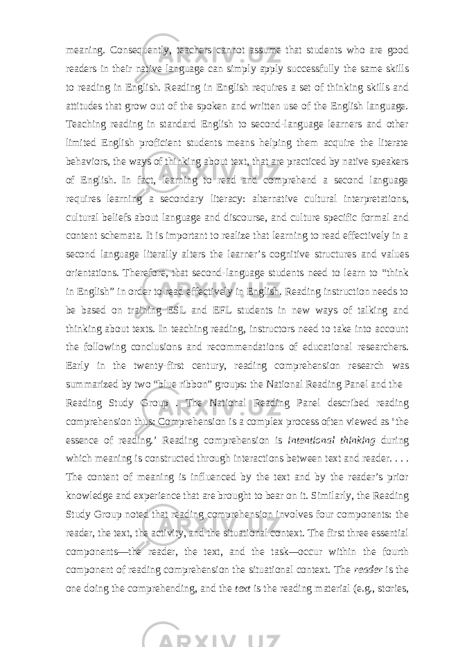 meaning. Consequently, teachers cannot assume that students who are good readers in their native language can simply apply successfully the same skills to reading in English. Reading in English requires a set of thinking skills and attitudes that grow out of the spoken and written use of the English language. Teaching reading in standard English to second-language learners and other limited English proficient students means helping them acquire the literate behaviors, the ways of thinking about text, that are practiced by native speakers of English. In fact, learning to read and comprehend a second language requires learning a secondary literacy: alternative cultural interpretations, cultural beliefs about language and discourse, and culture specific formal and content schemata. It is important to realize that learning to read effectively in a second language literally alters the learner’s cognitive structures and values orientations. Therefore, that second-language students need to learn to “think in English” in order to read effectively in English. Reading instruction needs to be based on training ESL and EFL students in new ways of talking and thinking about texts. In teaching reading, instructors need to take into account the following conclusions and recommendations of educational researchers. Early in the twenty-first century, reading comprehension research was summarized by two “blue ribbon” groups: the National Reading Panel and the Reading Study Group . The National Reading Panel described reading comprehension thus: Comprehension is a complex process often viewed as ‘the essence of reading.’ Reading comprehension is intentional thinking during which meaning is constructed through interactions between text and reader. . . . The content of meaning is influenced by the text and by the reader’s prior knowledge and experience that are brought to bear on it. Similarly, the Reading Study Group noted that reading comprehension involves four components: the reader , the text, the activity, and the situational context. The first three essential components—the reader, the text, and the task — occur within the fourth component of reading comprehension the situational context. The reader is the one doing the comprehending, and the text is the reading material (e.g., stories, 