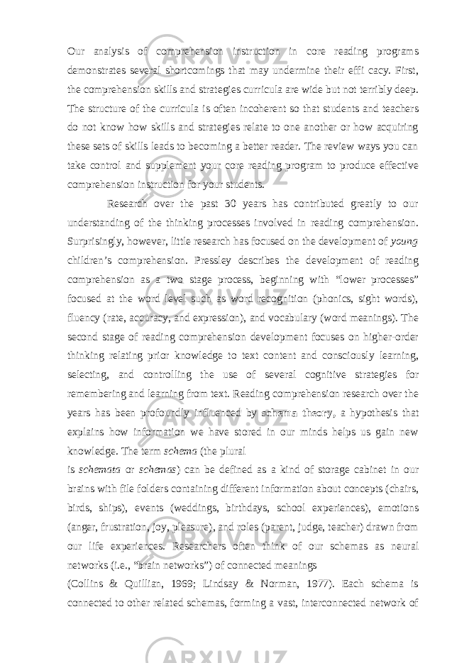 Our analysis of comprehension instruction in core reading programs demonstrates several shortcomings that may undermine their effi cacy. First, the comprehension skills and strategies curricula are wide but not terribly deep. The structure of the curricula is often incoherent so that students and teachers do not know how skills and strategies relate to one another or how acquiring these sets of skills leads to becoming a better reader. The review ways you can take control and supplement your core reading program to produce effective comprehension instruction for your students. Research over the past 30 years has contributed greatly to our understanding of the thinking processes involved in reading comprehension. Surprisingly, however, little research has focused on the development of young children’s comprehension. Pressley describes the development of reading comprehension as a two stage process, beginning with “lower processes” focused at the word level such as word recognition (phonics, sight words), fluency (rate, accuracy, and expression), and vocabulary (word meanings). The second stage of reading comprehension development focuses on higher-order thinking relating prior knowledge to text content and consciously learning, selecting, and controlling the use of several cognitive strategies for remembering and learning from text. Reading comprehension research over the years has been profoundly influenced by schema theory, a hypothesis that explains how information we have stored in our minds helps us gain new knowledge. The term schema (the plural is schemata or schemas ) can be defined as a kind of storage cabinet in our brains with file folders containing different information about concepts (chairs, birds, ships), events (weddings, birthdays, school experiences), emotions (anger, frustration, joy, pleasure), and roles (parent, judge, teacher) drawn from our life experiences. Researchers often think of our schemas as neural networks (i.e., “brain networks”) of connected meanings (Collins & Quillian, 1969; Lindsay & Norman, 1977). Each schema is connected to other related schemas, forming a vast, interconnected network of 