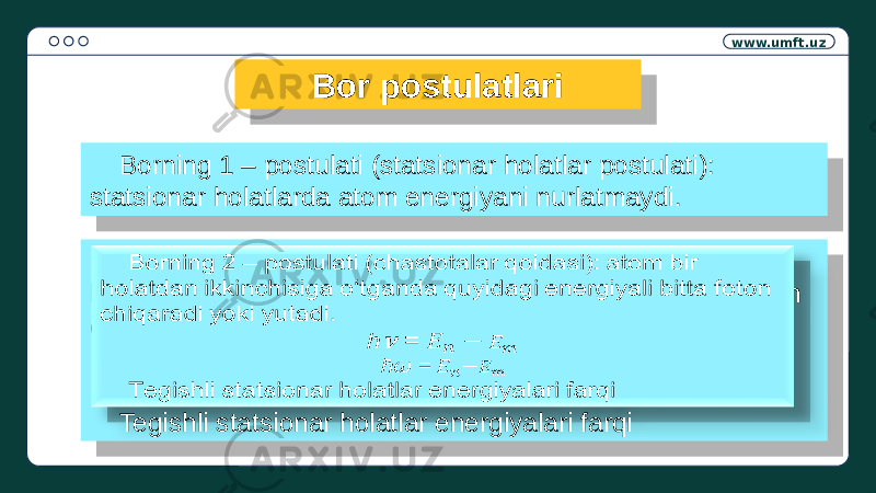 www.umft.uz Bor postulatlari Borning 1 – postulati (statsionar holatlar postulati): statsionar holatlarda atom energiyani nurlatmaydi. Borning 2 – postulati (chastotalar qoidasi): atom bir holatdan ikkinchisiga o‘tganda quyidagi energiyali bitta foton chiqaradi yoki yutadi. h = &#55349;&#57038; ћω = Tegishli statsionar holatlar energiyalari farqi  24 05 1B 0D 05 1B 0E 10 14 0201 19 05 38 39 