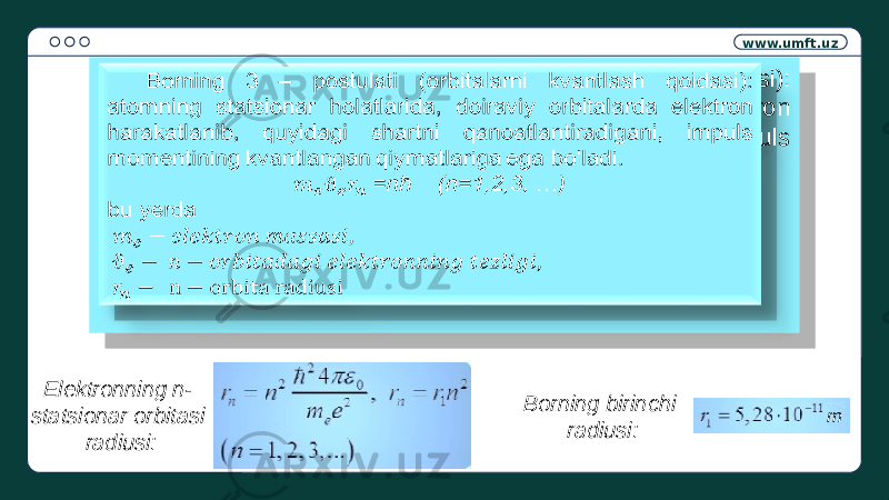 www.umft.uz Borning 3 – postulati (orbitalarni kvantlash qoidasi): atomning statsionar holatlarida, doiraviy orbitalarda elektron harakatlanib, quyidagi shartni qanoatlantiradigani, impuls momentining kvantlangan qiymatlariga ega bo‘ladi. =nћ (n=1,2,3, …) bu yerda   Elektronning n- statsionar orbitasi radiusi: Borning birinchi radiusi: m05 1B 06 0E 08 02 18 18 05 39 